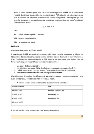 15
Ainsi, la valeur de l’entreprise peut s’écrire comme le produit du PER par le résultat net
retraité. Dont l’esprit des méthodes comparatives un PER sectoriel est estimé au travers
d’un échantillon de référence de valorisation connue comparable à l’entreprise que l’on
cherche à évaluer et son application de résultat de cette dernière, permet d’en réaliser
une évaluation. Ainsi :
P: = XYZ ∗ ()(
Où :
V0 : valeur de l’entreprise à l'instant 0
PER : le ratio cours/bénéfice
BPA : lé bénéfice par action
Difficulté :
Comment déterminer le PER sectoriel ?
Il n’existe pas de PER sectoriel stricto sensu, celui qu’on cherche à valoriser se dégage de
l’échantillon de sociétés comparables comme étant un facteur dominant de leur valorisation.
C’est l’évaluateur lui même qui estime le PER sectoriel de l’entreprise qu’il évalue. Pour ce
faire, il collecte pour l’ensemble de sociétés d’un échantillon :
!! Les cours de bourse pondérés ;
!! Les bénéfices par action (BPA) de plusieurs exercices (ceux des années 0,1) ;
!! Le PER sectoriel est celui qui permet l’émergence d’une zone de cohérence ;
2.! Illustration : estimation d’une entreprise non cotée :
Considérant un échantillon de référence de valorisation connue comme comparables à une
autre entreprise X, constitué de trois sociétés A, B et C,
!! A est une société cotée présentant les caractéristiques suivantes :
Cours moyen à BPA
1mois – 250
3 mois – 300
6 mois – 200
12 mois – 150
Année 0 connue : 15
Année (1) :20
Année (2) : 25
B est une société cotée présente les caractéristiques suivantes :
 