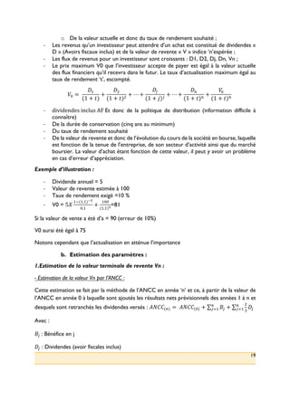 19
o! De la valeur actuelle et donc du taux de rendement souhaité ;
!! Les revenus qu’un investisseur peut attendre d’un achat est constitué de dividendes «
D » (Avoirs fiscaux inclus) et de la valeur de revente « V » indice ‘n’espérée ;
!! Les flux de revenus pour un investisseur sont croissants : D1, D2, Dj, Dn, Vn ;
!! Le prix maximum V0 que l’investisseur accepte de payer est égal à la valeur actuelle
des flux financiers qu’il recevra dans le futur. Le taux d’actualisation maximum égal au
taux de rendement ‘t’, escompté.
P: =(
V>
(1 + ,)
+
V?
(1 + ,)?
+ ⋯ +
V*
(1 + l)*
+ ⋯ +
Vm
(1 + ,)m
+
Pm
(1 + ,)m
!! dividendes(inclus(AF(Et donc de la politique de distribution (information difficile à
connaître)
!! De la durée de conservation (cinq ans au minimum)
!! Du taux de rendement souhaité
!! De la valeur de revente et donc de l’évolution du cours de la société en bourse, laquelle
est fonction de la tenue de l’entreprise, de son secteur d’activité ainsi que du marché
boursier. La valeur d’achat étant fonction de cette valeur, il peut y avoir un problème
en cas d’erreur d’appréciation.
Exemple d’illustration :
!! Dividende annuel = 5
!! Valeur de revente estimée à 100
!! Taux de rendement exigé =10 %
!! V0 = 5a
>L(>,>)yz
:,>
+
>::
(>,>)z
=81
Si la valeur de vente a été d’a = 90 (erreur de 10%)
V0 aurai été égal à 75
Notons cependant que l’actualisation en atténue l’importance
b.! Estimation des paramètres :
1.Estimation de la valeur terminale de revente Vn :
- Estimation de la valeur Vn par l’ANCC :
Cette estimation se fait par la méthode de l’ANCC en année ‘n’ et ce, à partir de la valeur de
l’ANCC en année 0 à laquelle sont ajoutés les résultats nets prévisionnels des années 1 à n et
desquels sont retranchés les dividendes versés : _{[[(m) =(_{[[(:) + )* +
?
<
V*
m
*8>
m
*8>
Avec :
)*(: Bénéfice en j
V* : Dividendes (avoir fiscales inclus)
 