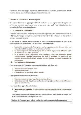 2
s’inscrivent dans une logique industrielle, commerciale ou financière, se traduisent dans la
majorité des cas par modification du contrôle de l’entreprise.
Chapitre 1! : l’évaluation de l’entreprise
Une cession d’actions, un apport partiel d’actif, une fusion ou une augmentation du capital avec
arrivée de nouveaux associés, ne peut se concevoir sans qu’il y ait préalablement une
estimation de l’entreprise ou de l’action.
1! Le contexte de l’évaluation :
Il n’existe pas d’évaluation objective car, même s’il s’appuie sur des éléments théoriques et
cohérents, il n’est pas exempt de subjectivité car les intérêts des acheteurs et des vendeurs
sont par essence divergents.
Le prix auquel se conclue la transaction est en fait la résultante de rapports de force et de
motivation des uns et des autres. On peut citer à titre d’exemple :
o! Les intérêts stratégiques de l’entreprise : une forte part de marché dans une niche vaut
mieux d’une faible part dans un marché concurrentiel.
o! Le désir d’acquérir la majorité du capital afin de détenir le pouvoir et différents désirs
de réaliser une plus value financière.
o! Si le vendeur situe l’acquisition d’une entreprise dans une démarche globale
(restructuration, synergie) l’évaluateur est dans ce contexte, au service de son
mandant. Il cherche à maximiser la valeur de l’entreprise si son client est vendeur et
inversement.
1.1.! Les approches d’évaluation :
L’entreprise objet de l’évaluation est une entité juridique spécifique qui :
o! Possède des créances et des biens ;
o! Déploie une activité ;
o! Conserve tout ou partie des profits réalisés.
L’entreprise à une double caractéristique :
o! Possède un patrimoine sur lequel peut avoir des dettes ;
o! Grâce à son activité, elle génère des flux économiques (pour elle-même) et financiers
(pour les actionnaires)
Il en résulte deux approches principales :
1.! Approche patrimoniale : la valeur de l’entreprise est égale à celle de son patrimoine
net.
Le problème qui s’impose alors est celui de l’estimation de la valeur vénale de chaque actif
et de chaque dette. Par conséquent, on aura :
Valeur de l’entreprise = valeur réelle des actifs – valeur réelle des dettes
 