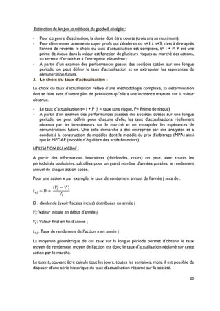 20
Estimation de Vn par la méthode du goodwill abrégée :
!! Pour ce genre d’estimation, la durée doit être courts (trois ans au maximum).
!! Pour déterminer la rente du super profit qui s’étalerait du n+1 à n+3, c’est à dire après
l’année de revente, le choix du taux d’actualisation est complexe, t= i + P, P est une
prime de risque dans la valeur est fonction de plusieurs risques au marché des actions,
au secteur d’activité et à l’entreprise elle-même ;
!! A partir d’un examen des performances passés des sociétés cotées sur une longue
période, on peut définir le taux d’actualisation et en extrapoler les espérances de
rémunération futurs.
3.! Le choix du taux d’actualisation :
Le choix du taux d’actualisation relève d’une méthodologie complexe, sa détermination
doit se faire avec d’autant plus de précisions qu’elle a une incidence majeure sur la valeur
obtenue.
!! Le taux d’actualisation t= i + P (I = taux sans risque, P= Prime de risque)
!! A partir d’un examen des performances passées des sociétés cotées sur une longue
période, on peut définir pour chacune d’elle, les taux d’actualisations réellement
obtenus par les investisseurs sur le marché et en extrapoler les espérances de
rémunérations futurs. Une telle démarche a été entreprise par des analystes et a
conduit à la construction de modèles dont le modèle du prix d’arbitrage (MPA) ainsi
que le MEDAF (modèle d’équilibre des actifs financiers)
UTILISATION DU MEDAF :
A partir des informations boursières (dividendes, cours) on peut, avec toutes les
périodicités souhaitées, calculées pour un grand nombre d’années passées, le rendement
annuel de chaque action cotée.
Pour une action x par exemple, le taux de rendement annuel de l’année j sera de :
,|* + V +(
(P} − P~)
P~
D : dividende (avoir fiscales inclus) distribuées en année j
P~: Valeur initiale en début d’année j
P}: Valeur final en fin d’année j
,|*: Taux de rendement de l’action x en année j
La moyenne géométrique de ces taux sur la longue période permet d’obtenir le taux
moyen de rendement moyen de l’action est donc le taux d’actualisation réclamé sur cette
action par le marché.
Le taux ,|pouvant être calculé tout les jours, toutes les semaines, mois, il est possible de
disposer d’une série historique du taux d’actualisation réclamé sur la société.
 