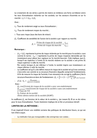 21
Le croisement de ces séries a permis de mettre en évidence une forte corrélation entre
les taux d’actualisation réclamés sur les sociétés, sur les secteurs d’activités et sur le
marché : ,|= i + (,– i) Ä|
Avec :
,|: Taux de rendement exigé ou taux d’actualisation ;
,: Taux de rendement moyen du marché ;
i : Taux sans risque (taux des bons de trésor)
Ä|: Coefficient de sensibilité de l’action de la société x par rapport au marché.
Ä~ =(
X^hb+(D+(^hFÅ]+(D+(ie(Ffhé,é
X^hb+(D+(^hFÅ]+(D](be^fℎé
=
,|L~
,L~
Remarque :
!! (,– i) Ä| représente la prime de risque réclamée par le marché pour la société x. tout
comme le terme : ,– i représente la prime de risque moyenne demandée par les
investisseurs pour placer leur capitaux sur le marché boursier. Cela implique, que Ä|
lorsqu’il est supérieur à l’unité (1) le marché réclame sur la société x une prime du
risque supérieur à celle du marché.
Par contre lorsque Ä|(est inférieur à l’unité, la société inspire aux investisseurs un
risque inférieur à celui du marché.
!! Le coefficient tel qu’il a été définit mesure le risque de la société tel qu’il est constitué,
c’est-à-dire son activité et sa structure financière (laquelle comprend l’endettement).
A fin de mesurer le risque de l’activité, il est nécessaire de corrigé le coefficient Ä(de la
structure financière et donc de l’endettement : Ä| = 1 + 1 − Ç
ÉÑÖÖÑ(
Üá
Ä|(ÉÑ(àâäãÖ~å~Öé((
!! Dç
ù(((P: =(
èê(ëíìîïîìé
èê[>2 >L} .óÑÖÖÑ]
(
Avec :
Ä|: f+ÇÇhfh+d,(D+(^hFÅ]+(D+(ie(Ffhé,é(ö(eõ+f(Fd(+dD+,,+b+d,(
Ä|(äãÖ~å~Öé: f+ÇÇhfh+d,(D+(^hFÅ]+(D+(ie(Ffhé,é(ö(FedF(Fd(+dD+,,+b+d,
Ç(: úe]ö(D+(i′û-
P:: Pei+]^(D+(ie(Ffhé,é(
V+,,+: D+,,+F(d+,,+F(D+(ie(Ffhé,é((Vü†ú)
le coefficient Ä| est fonction de la valeur de la société(õ:( (en instant 0). El en va de même
pour le taux d’actualisation. Toute résolution implique de ce fait un processus itératif.
LIMITES DE LA MÉTHODE :
Il est impératif d’avoir une visibilité certaine des politiques de distribution futurs, ce qui est
loin d’être acquit.
!! La méthode n’est pas transposable à des entreprises non cotées ;
 