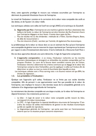 3
Ainsi, cette approche privilégie le recours aux richesses accumulées par l’entreprise au
détriment du potentiel d’évolution future de l’entreprise.
Le travail de l’évaluateur consiste en la correction de la valeur nette comptable des actifs et
des dettes, et de l’ajuster à la valeur réelle.
Les techniques utilisées sont celles de l’actif net corrigé (ANC) et la technique du Goodwill.
2.! Approche par flux : l’entreprise est une machine à générer des flux à destination des
bailleurs de fonds. La valeur de l’entreprise est alors fonction des flux financiers futurs
que l’entreprise dégagera en leur faveur. Il existe deux types de flux :
o! Flux de résultat net ou des dividendes : méthode de « Fisher, Gordon-Shapiro, Bates,
de délai de recouvrement »
o! Flux de trésorerie (Cash) : secréter par l’activité, dit également flux économiques.
La problématique de la valeur se résout dans ce cas en estimant les flux qu’aura l’entreprise
sera susceptible de générer tout en mesurant le risque représenté par l’entreprise en le situant
par rapport à celui d’investissement alternative. C’est la méthode de « Discounte Cash Flow »
De ces deux approches découle une autre démarche, il s’agit de l’approche comparative.
3.! L’approche comparative : à ce niveau, l’évaluateur recherche sur les marchés
boursiers (domestiques et étrangers) un échantillon de sociétés comparables qu’il se
propose d’évaluer. Le cours de la bourse étant considéré comme prix de l’action,
l’évaluateur cherche à déterminer les critères communs qui se dégage de la valeur des
l’entreprises comprise dans l’échantillon, puis les appliquer à celles qu’il évalue afin de
déterminer sa valeur au tout ou moins la fourchette dans laquelle se situe.
Les techniques utilisées sont « Price earning ratio » et d’autres notions tel que BPA, les
droites de régression…
1.2.! Les préalables à l’évaluation :
Quelque soit l’approche qu’il utilise, l’évaluateur ne se limite pas aux seules données
comptables. Afin de parvenir à une approximation aussi fine que possible de la valeur de
l’entreprise, ceci implique le recours à des données issues de la comptabilité générale et la
réalisation d’un diagnostique approfondie de l’entreprise.
Le retraitement des données comptable est une étape cruciale, car la valeur de l’entreprise en
dépend fortement. Ces traitements portent sur :
o! Le bilan : il s’agit de savoir si la valeur nette comptable qu’elle ressort du bilan,
correspond à la valeur économique.
o! Le CPC : il s’agit d’apprécier la capacité bénéficiaire récurrente de l’entreprise. C’est-
à-dire, les niveaux de soldes intermédiaires de gestion et des résultats économiques
qu’elle est capable de reproduire.
o! Le diagnostique générale de l’entreprise : qui porte aussi bien sur l’environnement
externe que sur sa situation propre concerne notamment :
 
