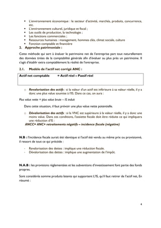 4
!! L’environnement économique : le secteur d’activité, marchés, produits, concurrence,
etc.
!! L’environnement culturel, juridique et fiscal ;
!! Les outils de production, la technologie ;
!! Les fonctions commerciales ;
!! Ressources humaines : management, hommes clés, climat sociale, culture
!! Fonction comptable et financière
2.! Approche patrimoniale :
Cette méthode qui sert à évaluer le patrimoine net de l’entreprise part tout naturellement
des données tirées de la comptabilité générale afin d’évaluer au plus près un patrimoine. Il
s’agit d’établir extra comptablement la réalité de l’entreprise.
2.1.! Modèle de l’actif net corrigé ANC :
Actif net comptable = Actif réel – Passif réel
= capitaux propres + passifs fictifs – actifs fictifs
o! Revalorisation des actifs : si la valeur d’un actif est inférieure à sa valeur réelle, il y a
donc une plus value soumise à l’IS. Dans ce cas, on aura :
Plus value nette = plus value brute – IS induit
Dans cette situation, il faut prévoir une plus value nette potentielle.
o! Dévalorisation des actifs : si la VNC est supérieure à la valeur réelle, il y a donc une
moins value. Dans ces conditions, l’assiette fiscale doit être réduite ce qui impliquera
une réduction d’IS :
ANCC= ANC+ retraitements négatifs – incidence fiscale (négative)
N.B : l’incidence fiscale aurait été identique si l’actif été vendu au même prix ou provisionné,
il ressort de tout ce qui précède :
!! Revalorisation des dettes : implique une réduction fiscale.
!! Dévalorisation des dettes : implique une augmentation de l’impôt.
N.A.B : les provisions réglementées et les subventions d’investissement font partie des fonds
propres.
Sont considérés somme produits latents qui supportent L’IS, qu’il faut retirer de l’actif net, En
résumé :
 