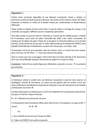 8
Hypothèse 1 :
L’achat d’une entreprise dépouillée de ses éléments incorporels revient à acheter un
patrimoine constitué d'actif corporel et financier, des stocks et des créances nettes, des dettes
existantes et latentes, et nettes de la fiscalité induite par revalorisations et dévalorisations
effectuées.
Cette société ne dispose d’aucun savoir faire, n’a pas de clients, ni d’image de marque, ni de
notoriété, ses équipes n’affichent aucune compétence particulière.
Une telle société ne pourrait exercer d’activités et n’aurait pas de viabilité propre. L’intérêt
de l’investisseur serait alors de céder l’ensemble des actifs à leur valeur marchande, de
rembourser les dettes, de payer l’impôt dû, et de placer la trésorerie obtenue sur le marché
financier. Cette trésorerie ne sera que ‘A’ valeur déterminée par la méthode de l’ANCC, dans
laquelle l’ensemble des immobilisations auraient été retenus pour une valeur nulle.
L’investisseur tirerai de son acquisition, dans les années à venir, un revenu brut sans risques,
donc minimum, de ‘IA’ (Avec : i = Taux des emprunts des Etats).
Avec ce revenu que nous avons gagné, il devra faire face à la masse salariale et l’IS. Autrement
dit, il aura été préférable de placer directement le capital A en emprunt d’Etat.
Conclusion : l’achat d’une société dépourvue d’éléments corporels à un prix ‘A’ ne présente
pas d’intérêts.
Hypothèse 2 :
L’investisseur achète la société avec ses éléments incorporels, il pourrait alors exercer et
développer l’activité de l’entreprise. Le revenu qui sera généré dans les années à venir par
cette combinaison des éléments incorporels et corporels au sien de l’entreprise et de résultats
prévisionnels récurrents ‘B’.
Les deux alternatives se traduisent par un écart de rendement de l’investissement dans le futur
qui peut se valoriser chaque année par :
B – iA = Résultat net prévisionnel récurent
L’investissement dans l’entreprise offrent donc dans le futur à l’investisseur un super profit ‘S’
annuel : S= B – iA
Où :
i : taux d’intérêt annuel servi par l’emprunt d’Etat.
A : Valeur de l’ANCC hors actifs incorporels.
 