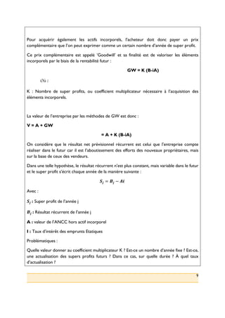 9
Pour acquérir également les actifs incorporels, l’acheteur doit donc payer un prix
complémentaire que l’on peut exprimer comme un certain nombre d’année de super profit.
Ce prix complémentaire est appelé ‘Goodwill’ et sa finalité est de valoriser les éléments
incorporels par le biais de la rentabilité futur :
GW = K (B-iA)
Où :
K : Nombre de super profits, ou coefficient multiplicateur nécessaire à l’acquisition des
éléments incorporels.
La valeur de l’entreprise par les méthodes de GW est donc :
V = A + GW
= A + K (B-iA)
On considère que le résultat net prévisionnel récurrent est celui que l’entreprise compte
réaliser dans le futur car il est l’aboutissement des efforts des nouveaux propriétaires, mais
sur la base de ceux des vendeurs.
Dans une telle hypothèse, le résultat récurrent n’est plus constant, mais variable dans le futur
et le super profit s’écrit chaque année de la manière suivante :
!" = $" − &'(
Avec :
!"(: Super profit de l’année j
$"(: Résultat récurrent de l’année j
A : valeur de l’ANCC hors actif incorporel
I : Taux d’intérêt des emprunts Etatiques
Problématiques :
Quelle valeur donner au coefficient multiplicateur K ? Est-ce un nombre d’année fixe ? Est-ce,
une actualisation des supers profits futurs ? Dans ce cas, sur quelle durée ? À quel taux
d’actualisation ?
 