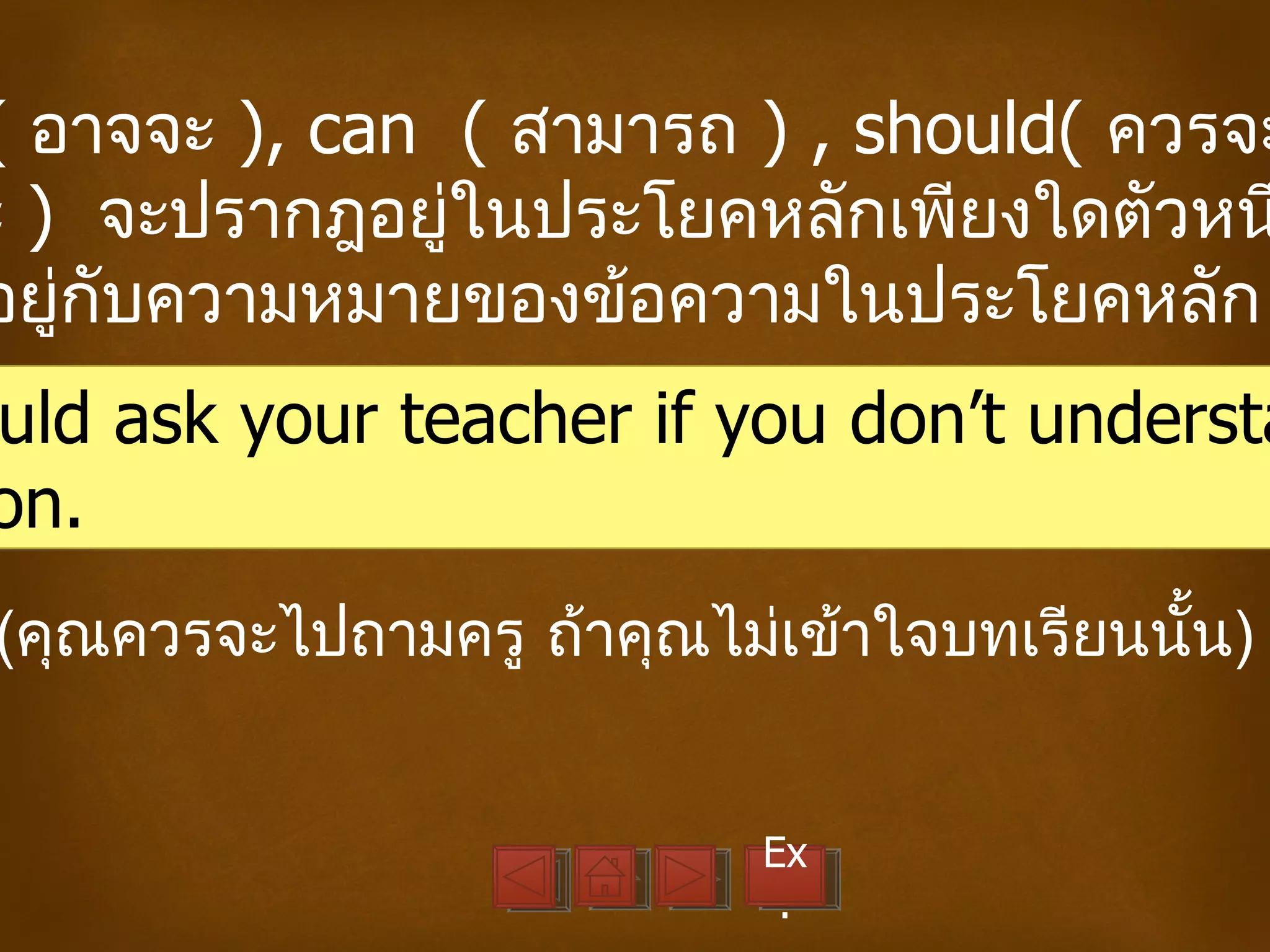 ( อาจจะ ), can ( สามารถ ) , should( ควรจะ
ะ ) จะปรากฎอยู่ในประโยคหลักเพียงใดตัวหน
อยู่กับความหมายของข้อความในประโยคหลัก
uld ask your teacher if you don’t understa
on.
(คุณควรจะไปถามครู ถ้าคุณไม่เข้าใจบทเรียนนั้น)


                           Ex
                            .
 