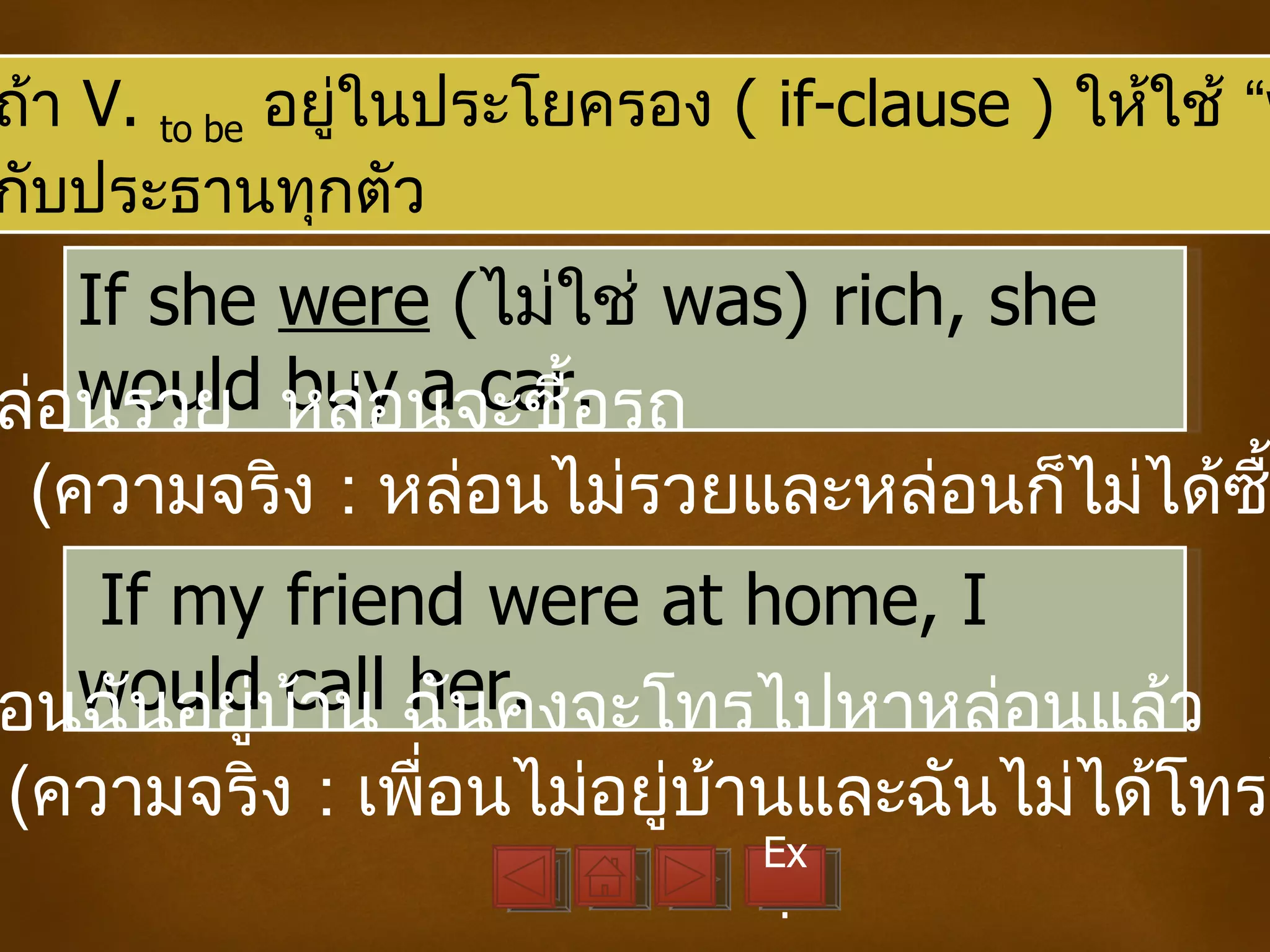ถ้า V. to be อยูในประโยครอง ( if-clause ) ให้ใช้ “w
                ่
กับประธานทุกตัว
   If she were (ไม่ใช่ was) rich, she
   would buy a car.
ล่อนรวย หล่อนจะซื้อรถ
 (ความจริง : หล่อนไม่รวยและหล่อนก็ไม่ได้ซ
  If my friend were at home, I
  would call her.
อนฉันอยู่บ้าน ฉันคงจะโทรไปหาหล่อนแล้ว
(ความจริง : เพือนไม่อยู่บ้านและฉันไม่ได้โทรไ
               ่
                             Ex
                              .
 