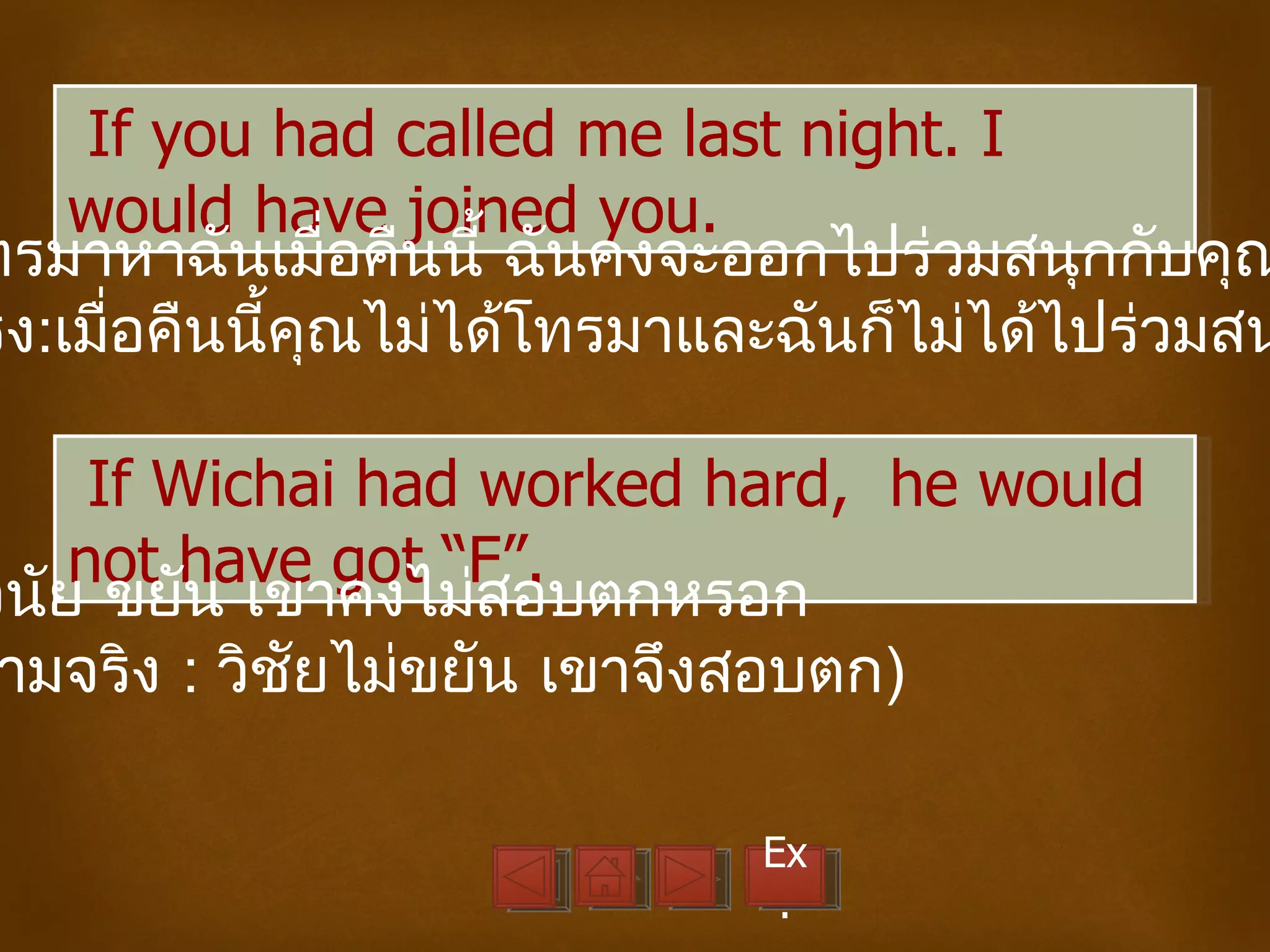 If you had called me last night. I
     would have joined you.
ทรมาหาฉันเมื่อคืนนี้ ฉันคงจะออกไปร่วมสนุกกับคุณ
ริง:เมื่อคืนนี้คณไม่ได้โทรมาและฉันก็ไม่ได้ไปร่วมสน
                ุ

      If Wichai had worked hard, he would
     not have got “F”.
วินัย ขยัน เขาคงไม่สอบตกหรอก
 ามจริง : วิชัยไม่ขยัน เขาจึงสอบตก)

                             Ex
                              .
 