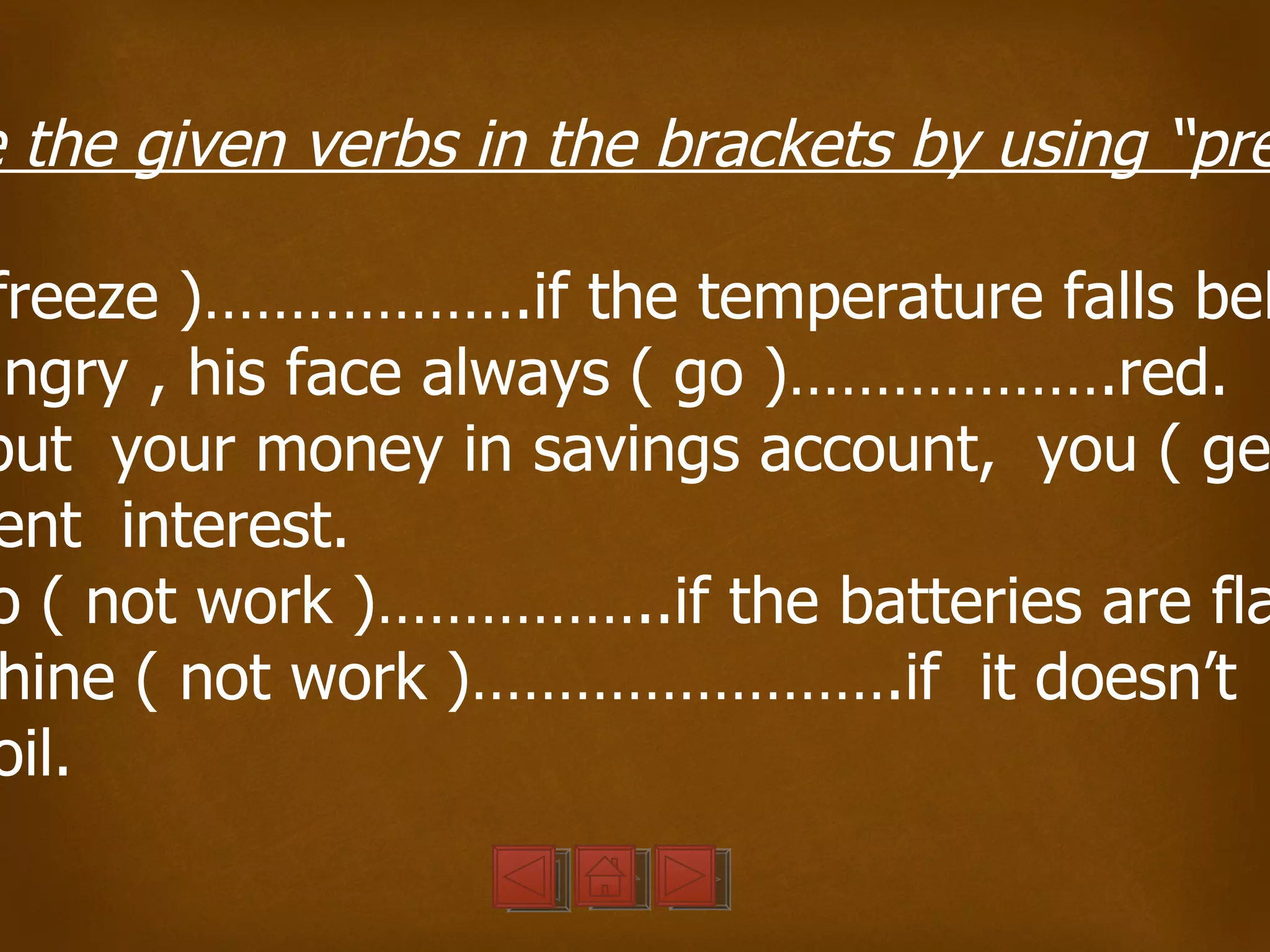 e the given verbs in the brackets by using “pre

 freeze )……………….if the temperature falls bel
angry , his face always ( go )……………….red.
put your money in savings account, you ( ge
 ent interest.
o ( not work )……………..if the batteries are fla
 hine ( not work )…………………….if it doesn’t
 oil.
 