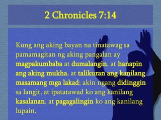 2 Chronicles 7:14 Kung ang aking bayan na tinatawag sa pamamagitan ng aking pangalan ay  magpakumbaba  at  dumalangin , at  hanapin ang aking mukha , at  talikuran ang kanilang masamang mga lakad ; akin ngang  didinggin  sa langit, at ipatatawad ko ang kanilang  kasalanan , at  pagagalingin  ko ang kanilang lupain.  