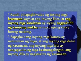 2  Kundi pinapaghiwalay ng inyong mga  kasamaan  kayo at ang inyong Dios, at  ang inyong mga kasalanan  ay siyang  nagpakubli ng kaniyang mukha  sa inyo, upang siya'y huwag makinig.  3   Sapagka't ang inyong mga kamay ay nadumhan ng dugo, at ang inyong mga daliri ng kasamaan; ang inyong mga labi ay nangagsalita ng mga kasinungalingan, ang inyong dila ay nagsasalita ng kasamaan.  