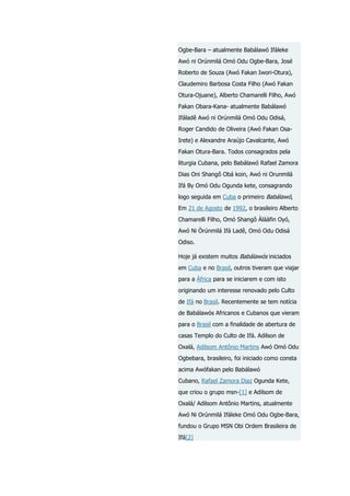 Ogbe-Bara – atualmente Babálawó Ifáleke
Awó ni Orúnmilá Omó Odu Ogbe-Bara, José
Roberto de Souza (Awó Fakan Iwori-Otura),
Claudemiro Barbosa Costa Filho (Awó Fakan
Otura-Ojuane), Alberto Chamarelli Filho, Awó
Fakan Obara-Kana- atualmente Babálawó
Ifáladê Awó ni Orúnmilá Omó Odu Odisá,
Roger Candido de Oliveira (Awó Fakan OsaIrete) e Alexandre Araújo Cavalcante, Awó
Fakan Otura-Bara. Todos consagrados pela
liturgia Cubana, pelo Babálawó Rafael Zamora
Dias Oni Shangô Obá koin, Awó ni Orunmilá
Ifá By Omó Odu Ogunda kete, consagrando
logo seguida em Cuba o primeiro Babálawó,
Em 21 de Agosto de 1992, o brasileiro Alberto
Chamarelli Filho, Omó Shangô Àláàfin Oyó,
Awó Ni Òrúnmilá Ifá Ladê, Omó Odu Odisá
Odiso.
Hoje já existem muitos Babálawós iniciados
em Cuba e no Brasil, outros tiveram que viajar
para a África para se iniciarem e com isto
originando um interesse renovado pelo Culto
de Ifá no Brasil. Recentemente se tem notícia
de Babálawós Africanos e Cubanos que vieram
para o Brasil com a finalidade de abertura de
casas Templo do Culto de Ifá. Adilson de
Oxalá, Adilsom Antônio Martins Awó Omó Odu
Ogbebara, brasileiro, foi iniciado como consta
acima Awófakan pelo Babálawó
Cubano, Rafael Zamora Diaz Ogunda Kete,
que criou o grupo msn-[1] e Adilsom de
Oxalá/ Adilsom Antônio Martins, atualmente
Awó Ni Orúnmilá Ifáleke Omó Odu Ogbe-Bara,
fundou o Grupo MSN Obi Ordem Brasileira de
Ifá[2]

 