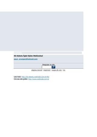 Contato
Ilé Alaketu Ègbé Ojúbo Obàlúwàiyé
egun_orungan@hotmail.com
Pesquisar no site

página inicial | imprimir | mapa do site | rss
Leia mais: http://ile-alaketu.webnode.com.br/ifa/
Crie seu site grátis: http://www.webnode.com.br

 