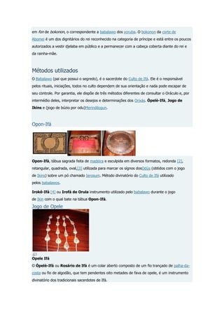 em fon de bokonon, o correspondente a babalawo dos yoruba. O bokonon da corte de
Abomei é um dos dignitários do rei reconhecido na categoria de príncipe e está entre os poucos
autorizados a vestir djelaba em público e a permanecer com a cabeça coberta diante do rei e
da rainha-mãe.

Métodos utilizados
O Babalawo (pai que possui o segredo), é o sacerdote do Culto de Ifá. Ele é o responsável
pelos rituais, iniciações, todos no culto dependem de sua orientação e nada pode escapar de
seu controle. Por garantia, ele dispõe de três métodos diferentes de consultar o Oráculo e, por
intermédio deles, interpretar os desejos e determinações dos Orixás. Òpelè-Ifá, Jogo de
Ikins e (jogo de búzio por odu)Merindilogun.

Opon-Ifá

Opon-Ifá, tábua sagrada feita de madeira e esculpida em diversos formatos, redonda [2],
retangular, quadrada, oval,[3] utilizada para marcar os sígnos dosOdús (obtidos com o jogo
de Ikins) sobre um pó chamado Ierosum. Método divinatório do Culto de Ifá utilizado
pelos babalawos.
Irokê-Ifá [4] ou Irofá de Orula instrumento utilizado pelo babalawo durante o jogo
de Ikin com o qual bate na tábua Opon-Ifá.

Jogo de Opele

Opele Ifá
O Òpelè-Ifá ou Rosário de Ifá é um colar aberto composto de um fio trançado de palha-dacosta ou fio de algodão, que tem pendentes oito metades de fava de opele, é um instrumento
divinatório dos tradicionais sacerdotes de Ifá.

 