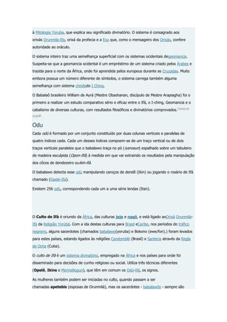 à Mitologia Yoruba, que explica seu significado divinatório. O sistema é consagrado aos
orixás Orunmila-Ifa, orixá da profecia e a Exu que, como o mensageiro dos Orixás, confere
autoridade ao oráculo.
O sistema inteiro traz uma semelhança superficial com os sistemas ocidentais degeomancia.
Suspeita-se que a geomancia ocidental é um empréstimo de um sistema criado pelos Árabes e
trazida para o norte da África, onde foi aprendida pelos europeus durante as Cruzadas. Muito
embora possua um número diferente de símbolos, o sistema carrega também alguma
semelhança com sistema chinêsdo I Ching.
O Babalaô brasileiro William de Ayrá (Mestre Obashanan, discípulo de Mestre Arapiagha) foi o
primeiro a realizar um estudo comparativo sério e eficaz entre o Ifá, o I-ching, Geomancia e o
cabalismo de diversas culturas, com resultados filosóficos e divinatórios comprovados. [carece de
fontes?]

Odu
Cada odù é formado por um conjunto constituído por duas colunas verticais e paralelas de
quatro índices cada. Cada um desses índices compoem-se de um traço vertical ou de dois
traços verticais paralelos que o babalawo traça no pó (iyerosun) espalhado sobre um tabuleiro
de madeira esculpida (Opon-Ifá) à medida em que vai extraindo os resultados pela manipulação
dos côcos de dendezeiro ouikin-ifá.
O babalawo detecta esse odù manipulando caroços de dendê (Ikin) ou jogando o rosário de Ifá
chamado (Opele-Ifa).
Existem 256 odù, correspondendo cada um a uma série lendas (Itan).

O Culto de Ifá é oriundo da África, das culturas jeje e nagô, e está ligado aoOrixá OrunmiláIfá da Religião Yorùbá. Com a ida destas culturas para Brasil eCaribe, nos períodos do tráfico
negreiro, alguns sacerdotes (chamados babalawo(yoruba) e Bokono (ewe/fon).) foram levados
para estes países, estando ligados às religiões Candomblé (Brasil) e Santeria através da Regla
de Ocha (Cuba).
O culto de Ifá é um sistema divinatório, empregado na África e nos países para onde foi
disseminado para decisões de cunho religioso ou social. Utiliza três técnicas diferentes
(Opelê, Ikins e Merindilogun), que têm em comum os Odú-Ifá, os signos.
As mulheres também podem ser iniciadas no culto, quando passam a ser
chamadas apetebis (esposas de Orunmilá), mas os sacerdotes - babalawôs - sempre são

 