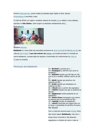homens heterossexuais, sendo vedado às apetebis jogar Opelê ou Ikins. Apenas
o Merindilogun é permitido a elas.
O Culto de Ifá tem um rígido e complexo sistema de conduta moral relativo a seus adeptos,
expresso no Odu Ikafun, onde surgem os dezesseis mandamentos deIfá.

Babalawo

Babalawo africano.
Babálawó é o nome dado aos sacerdotes exclusivos do Orixá Orúnmilá-Ifá doCulto de Ifá, das
culturas Jeje e Nagô. E que não entram em transe, sua função principal é a iniciação de
outros babalawos, a preservação do segredo e transmissão do conhecimento do Culto de
Ifá para os iniciados

Hierarquia dos Babalawôs

01= Bambala (o grande pai ); 02= Awojogum (o adivinho que come os
amuletos); 03= Alafoshé (aquele que não fala em vão,
que só diz a verdade, infalível, senhor do axé
); 04= Adufé (aquele que penetrou nos
segredos de Ifá); 05= Arabá (aquele que ultrapassou os
mistérios de Ifá); 06 = Oluwô (pai ou senhor dos segredos); 07 = Odofim (aquele que age na ausência do
Oluwô); 08= Agigbonam (chefe assistente de um
babalawô);09= Ashare Pawo (mensageiro que chama
as pessoas para as cerimônias de Ifá); 10 = Apetebi (mulher do babalawô);11 = Aworô (sacerdote que jogava para ver
se havia a necessidade de sacrifício humano).

No Brasil

Com a vinda dos escravos para o Brasil, entre
eles vieram alguns Babálawós, mas com o
tempo foram morrendo e não deixaram
seguidores e a história de como o culto se

 