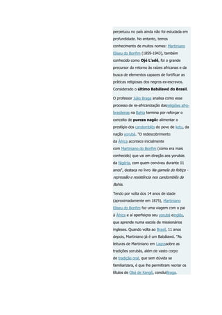perpetuou no país ainda não foi estudada em
profundidade. No entanto, temos
conhecimento de muitos nomes: Martiniano
Eliseu do Bonfim (1859-1943), também
conhecido como Ojé L’adê, foi o grande
precursor do retorno às raízes africanas e da
busca de elementos capazes de fortificar as
práticas religiosas dos negros ex-escravos.
Considerado o último Babálawó do Brasil.
O professor Júlio Braga analisa como esse
processo de re-africanização dasreligiões afrobrasileiras na Bahia termina por reforçar o
conceito de pureza nagôe alimentar o
prestígio dos candomblés do povo de ketu, da
nação yorubá. "O redescobrimento
da África acontece inicialmente
com Martiniano do Bonfim (como era mais
conhecido) que vai em direção aos yorubás
da Nigéria, com quem conviveu durante 11
anos", destaca no livro Na gamela do feitiço -

repressão e resistência nos candomblés da
Bahia.
Tendo por volta dos 14 anos de idade
(aproximadamente em 1875), Martiniano
Eliseu do Bonfim faz uma viagem com o pai
à África e aí aperfeiçoa seu yorubá einglês,
que aprende numa escola de missionários
ingleses. Quando volta ao Brasil, 11 anos
depois, Martiniano já é um Babálawó. "As
leituras de Martiniano em Lagossobre as
tradições yorubás, além de vasto corpo
de tradição oral, que sem dúvida se
familiarizara, é que lhe permitiram recriar os
títulos de Obá de Xangô, concluiBraga.

 