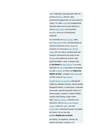 Com a dispersão ocasionada pelo tráfico de
escravos na África, diversos cultos
praticamente desaparecem em seus locais de
origem. Em 1886, o Ketu foi completamente
destruído pelas guerras contra Abomei e o
culto ao Orixá Oxóssi, tão importante
na Bahia, tornou-se aí praticamente
esquecido.
Um comentário de Pierre Verger, citado
por Mestre Didi, no livro Axé Opô Afonjá, dá
conta da surpresa do rei de Osogbo ao
presenciar um ritual para Oxum no Opó
Afonjá. Ele "se mostrou impressionado pelo
profundo conhecimento que ainda se tem
na Bahia dos detalhes do ritual do culto
àquela divindade", conta. O próprio título
de Iyá Nassô de Mãe Senhora" é um posto
destinado em Oyo, à sacerdotisa encarregada
do culto a Xangô, no interior do Palácio do
Àláàfin de Oyó", completa Mestre Didi, que
era filho carnal de Mãe Senhora.
Rodolfo Martins de Andrade ou Bangboshê
Obitikô era Babálawó africano, Manuel Rodolfo
Bangboshê Martins, o comerciante e traficante
de escravos, segundo pesquisas indica ser a
mesma pessoa, Leodovico, Joaquim Obitikô,
Faustino Dada Adengi, antigo mestre
Bojé, Felisberto Sowzer, conhecido como
(Benzinho), filho de Maria Julia Andrade
Sowzer, criado em Lagos, veio para
o Brasil com o sobrenome Sowzer (corruptela
de Souza) e foi um dos mais
famosos Babálawós no Brasil.
Na história, Tio Agostinho, vivendo nas
Quintas das Brotas; Leodovico; Tio

 