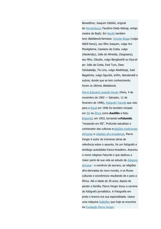 Beneditino; Joaquim Obitikô, original
de Pernambuco; Faustino Dada Adengi, antigo
mestre de Bojé). Em Recife também
teve Babálawós famosos: Vicente Braga (vulgo
Atêrê Kanyi), seu filho Joaquim, vulgo Aro
Moxégilema, Cassiano da Costa, vulgo
(Adulendju), João de Almeida, (Gogosara),
seu filho, Cláudio, vulgo Bangboshê ou Oya-dipe: João da Costa, Ewé Turo, Osso
Odubaladje, Tio Lino, vulgo Abeleiboja, José
Bagatinha, vulgo Ogunbii, enfim, Alanderobê e
outros; donde que se tem conhecimento
foram os últimos Babálawós.
Pierre Edouard Leopold Verger (Paris, 4 de
novembro de 1902 — Salvador, 11 de
fevereiro de 1996), fotógrafo francês que veio
para o Brasil em 1946 foi também iniciado
em Ifá na África como Awófãn e Ketu
(Daomé), em 1953, tornando-seFatumbi,
"renascido em Ifá". Profundo estudioso e
conhecedor das culturas ereligiões tradicionais
africanas e religiões afro-brasileiras, Pierre
Verger é autor de inúmeras obras de
referência sobre o assunto, foi um fotógrafo e
etnólogo autodidata franco-brasileiro. Assumiu
o nome religioso Fatumbi e que dedicou a
maior parte de sua vida ao estudo da diáspora
africana - o comércio de escravo, as religiões
afro-derivadas do novo mundo, e os fluxos
culturais e econômicos resultando de e para a
África. Até a idade de 30 anos, depois de
perder a família, Pierre Verger levou a carreira
de fotógrafo jornalístico. A Fotografia em
preto e branco era sua especialidade. Usava
uma máquina Rolleiflex que hoje se encontra
na Fundação Pierre Verger.

 