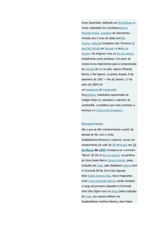 Outro Sacerdote, dedicado ao Merindilogun e
muito respeitado foi o professorAgenor
Miranda Rocha, angolano de nascimento.
Iniciado aos 5 anos de idade porMãe
Aninha, Iyálorixá fundadora dos Terreiros Ilê
Axé Opô Afonjá de Salvador e doRio de
Janeiro. Pai Angenor vivia no Rio de Janeiro,
trabalhando como professor. Foi autor de
muitos livros importantes para a compreensão
do Oráculo de Ifá no país. Agenor Miranda
Rocha, o Pai Agenor, (Luanda, Angola, 8 de
setembro de 1907 — Rio de Janeiro, 17 de
julho de 2004) foi
um babalorixá do Candomblé.
Eraprofessor catedrático aposentado do
Colégio Pedro II, estudioso e adivinho do
candomblé, o brasileiro que mais conheceu a
herança e a Cultura afro-brasileira.

Renascimento
Até o que se têm conhecimentos a partir da
década de 90, com a vinda
deBabálawós africanos e cubanos, houve um
renascimento do culto de Ifá no Brasil, em 22
de Março de 1992 consagrou-se o primeiro
"Barco" de Ifá no Rio de Janeiro, na periferia
de Zona Oeste Bairro Campo Grande, pelas
tradições de Cuba, pelo Babálawó cubano Awó
ni Orunmilá Ifá By Omó Odu Ogunda
Kete Rafael Zamora Diaz. Seus integrantes
eram Lúcia petrocelli Martins, tendo recebido
o cargo de primeira Iyápetebi ni Orúnmilá
Omó Odu Ogbe-Yono no Brasil pelas tradições
de Cuba, seu esposo Adilsom de
Oxalá/Adilsom Antônio Martins, Awó Fakan

 