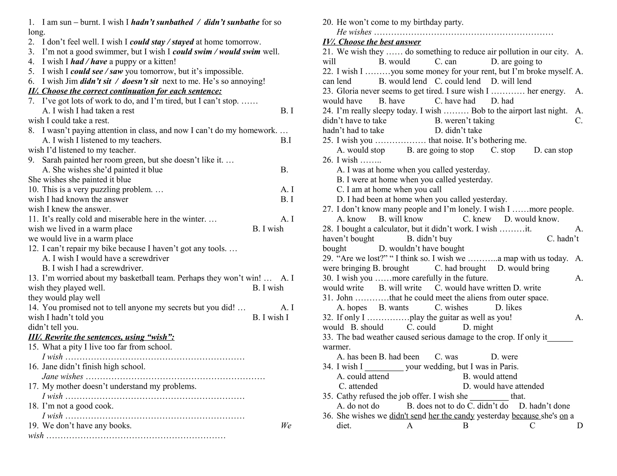 1. I am sun – burnt. I wish I hadn’t sunbathed / didn’t sunbathe for so
long.
2. I don’t feel well. I wish I could stay / stayed at home tomorrow.
3. I’m not a good swimmer, but I wish I could swim / would swim well.
4. I wish I had / have a puppy or a kitten!
5. I wish I could see / saw you tomorrow, but it’s impossible.
6. I wish Jim didn’t sit / doesn’t sit next to me. He’s so annoying!
II/. Choose the correct continuation for each sentence:
7. I’ve got lots of work to do, and I’m tired, but I can’t stop. ……
A. I wish I had taken a rest
B. I
wish I could take a rest.
8. I wasn’t paying attention in class, and now I can’t do my homework. …
A. I wish I listened to my teachers.
B.I
wish I’d listened to my teacher.
9. Sarah painted her room green, but she doesn’t like it. …
A. She wishes she’d painted it blue
B.
She wishes she painted it blue
10. This is a very puzzling problem. …
A. I
wish I had known the answer
B. I
wish I knew the answer.
11. It’s really cold and miserable here in the winter. …
A. I
wish we lived in a warm place
B. I wish
we would live in a warm place
12. I can’t repair my bike because I haven’t got any tools. …
A. I wish I would have a screwdriver
B. I wish I had a screwdriver.
13. I’m worried about my basketball team. Perhaps they won’t win! … A. I
wish they played well.
B. I wish
they would play well
14. You promised not to tell anyone my secrets but you did! …
A. I
wish I hadn’t told you
B. I wish I
didn’t tell you.
III/. Rewrite the sentences, using “wish”:
15. What a pity I live too far from school.
I wish ………………………………………………………
16. Jane didn’t finish high school.
Jane wishes ………………………………………………………
17. My mother doesn’t understand my problems.
I wish ………………………………………………………
18. I’m not a good cook.
I wish ………………………………………………………
19. We don’t have any books.
We
wish ………………………………………………………

20. He won’t come to my birthday party.
He wishes ………………………………………………………
IV/. Choose the best answer
21. We wish they …… do something to reduce air pollution in our city. A.
will
B. would
C. can
D. are going to
22. I wish I ………you some money for your rent, but I’m broke myself. A.
can lend
B. would lend C. could lend D. will lend
23. Gloria never seems to get tired. I sure wish I ………… her energy. A.
would have
B. have
C. have had
D. had
24. I’m really sleepy today. I wish ……… Bob to the airport last night. A.
didn’t have to take
B. weren’t taking
C.
hadn’t had to take
D. didn’t take
25. I wish you ……………… that noise. It’s bothering me.
A. would stop
B. are going to stop
C. stop
D. can stop
26. I wish ……..
A. I was at home when you called yesterday.
B. I were at home when you called yesterday.
C. I am at home when you call
D. I had been at home when you called yesterday.
27. I don’t know many people and I’m lonely. I wish I ……more people.
A. know B. will know
C. knew
D. would know.
28. I bought a calculator, but it didn’t work. I wish ………it.
A.
haven’t bought
B. didn’t buy
C. hadn’t
bought
D. wouldn’t have bought
29. “Are we lost?” “ I think so. I wish we ………..a map with us today. A.
were bringing B. brought
C. had brought D. would bring
30. I wish you ……more carefully in the future.
A.
would write
B. will write
C. would have written D. write
31. John …………that he could meet the aliens from outer space.
A. hopes B. wants
C. wishes
D. likes
32. If only I ……………play the guitar as well as you!
A.
would B. should
C. could
D. might
33. The bad weather caused serious damage to the crop. If only it______
warmer.
A. has been B. had been
C. was
D. were
34. I wish I _________ your wedding, but I was in Paris.
A. could attend
B. would attend
C. attended
D. would have attended
35. Cathy refused the job offer. I wish she _________ that.
A. do not do
B. does not to do C. didn’t do D. hadn’t done
36. She wishes we didn't send her the candy yesterday because she's on a
diet.
A
B
C
D

 