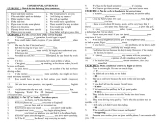 CONDITIONAL SENTENCES
EXERCISE 1: Match the two halves of these sentences:
B
A
1. If you did more exercise
a. She would come to see you
2. If the rain didn’t spoil our holidays
b. I will bring my camera
3. If the weather is fine
c. We will go together
4. If she had time
d. We would have a good time
5. If you want to take some photos
e. There wouldn’t be any accident
6. If you win the prize.
f. You would lose weight
7. If every driver were more careful
g. You would die
8. If there were no water
h. Your father will give you a bike
EXERCISE 2: Use the correct form of the verb in bracket.
1.
If I (have) ________ a typewriter, I could type it myself.
2.
You could make much progress if you (attend) ___________class
regularly.
3.
She may be late if she (not hurry) ________.
4.
Tell him to ring me if you (see) ________ him.
5.
If you (speak) _______ more slowly, he might have understood you.
6.
What (you do) __________________ if you got fat?
7.
Provided he (not, be) _________ interrupted, he can finish the work
on time.
8.
If it (be) __________ convenient, let’s meet at three o’clock.
9.
If he (give) _____________ up smoking, as his doctor orders, he will
be soon well again.
10.
He (not, have) __________________ an accident if he had not been
driving so fast.
11.
If she (write) _____________ more carefully, she might not have
made too many mistakes.
12.
You would have to stay in bed unless your health (improve)
___________.
13.
Did she have more practice, she (speak) _______________ English
better.
14.
Had I known that she was sick, I (visit) ________________ her.
15.
Supposing World War III (happen) ____________, human
civilization (be) _______________ destroyed.
EXERCISE 3 : Put “if” or “unless” into these spaces.
1.
________ we hurry, we’ll miss the bus.
2.
Will you phone me ________ you come to England?
3.
________ you see Jane, ask her to contact me.
4.
You’ll never pass your exam ________ you don’t work harder.
5.
Liverpool won’t win ________ they begin playing better.
6.
________ you forget our address, you can find it in the phone book.
7.
You won’t pass your driving test ________ you drive more carefully.
8.
He’ll be ill ________ he doesn’t stop worrying so much.

9.
We’ll go to the beach tomorrow ________ it’s raining.
10.
We’ll never get there on time ________ the train leaves soon.
EXERCISE 4: Put the verbs in brackets in the correct tense
1.
If it (rain) _________________ this weekend, we (not be able)
_________________ play tennis.
2.
Give me Peter's letter. If I (see) _________________ him, I (give)
_________________it to him.
3.
I have to work about 80 hours a week, so I'm very busy. But if I
(have) ___________ any spare time, I (take up) _________a sport like golf.
4.
If I (be) _________________ taller, I (can) _________________ be
a policeman, but I’m too short.
5.
Please start your meal. If you (not have) _______________ your
soup now, it (go) _________________ cold
6.
What noisy neighbours you've got! If my neighbours (be) ________
as bad as yours, I (go) ______________ crazy.
7.
If you (have) _________________ any problems, let me know and I
(come) _________________and help you straight away.
8.
Fred failed the test because he didn’t study. However, if he (study)
_______ for the test, he (pass) _____________________ it.
9.
If I (have) _________________ my camera with me yesterday, I
(take) _________________ a picture of Alex standing on his head.
10.
If the teacher (be) ____________ absent tomorrow, class (be)
___________ cancelled.
EXERCISE 5: Make conditional sentences. Begin as shown.
1.
Peter is overweight. He eats too much chips.
-> If …………………………………
2.
He didn't ask us to help, so we didn't.
-> If…………………………………………….
3.
She has a cold now because she went in the rain last night.
-> If…………………………….
4.
If you don't tell me the reason, I won't leave.
-> Unless …………………………
5.
If he improves his spelling, he’ll get good grader.
-> Unless………………………………….
6.
They left the door open so the thief broke into their house.
-> If ………………………………
7.
They were driving very quickly. That’s why the accident was so
terrible. -> If ……………….
8.
I left early so I didn’t know the ending.
-> If……………………………………..
9.
What would you do if there was an earthquake?
-> Supposing …………………………………
10.
Because your mother gives me your mobile phone, I can contact with
you. -> If …………………………………………..

 