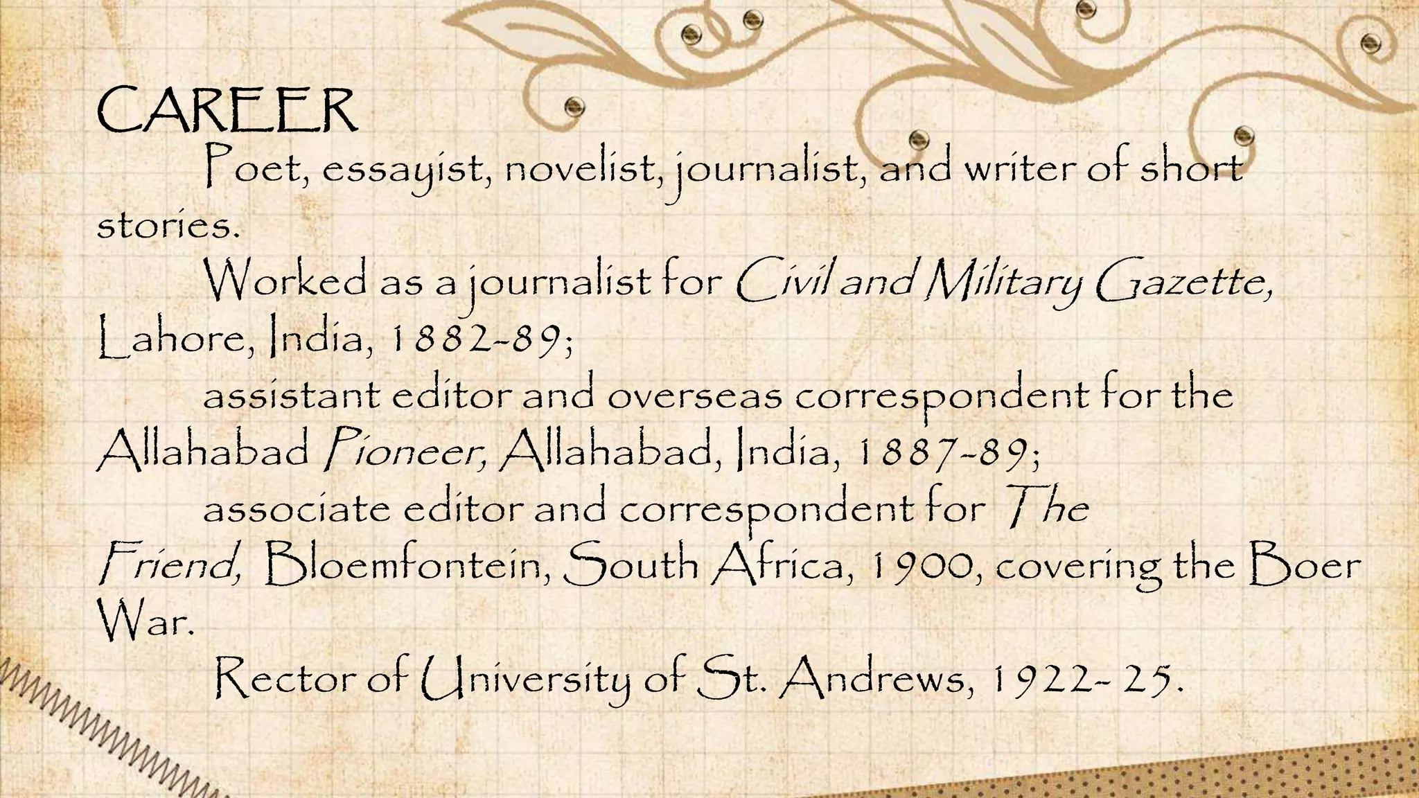 CAREER
Poet, essayist, novelist, journalist, and writer of short
stories.
Worked as a journalist for Civil and Military Gazette,
Lahore, India, 1882-89;
assistant editor and overseas correspondent for the
Allahabad Pioneer, Allahabad, India, 1887-89;
associate editor and correspondent for The
Friend, Bloemfontein, South Africa, 1900, covering the Boer
War.
Rector of University of St. Andrews, 1922- 25.
 