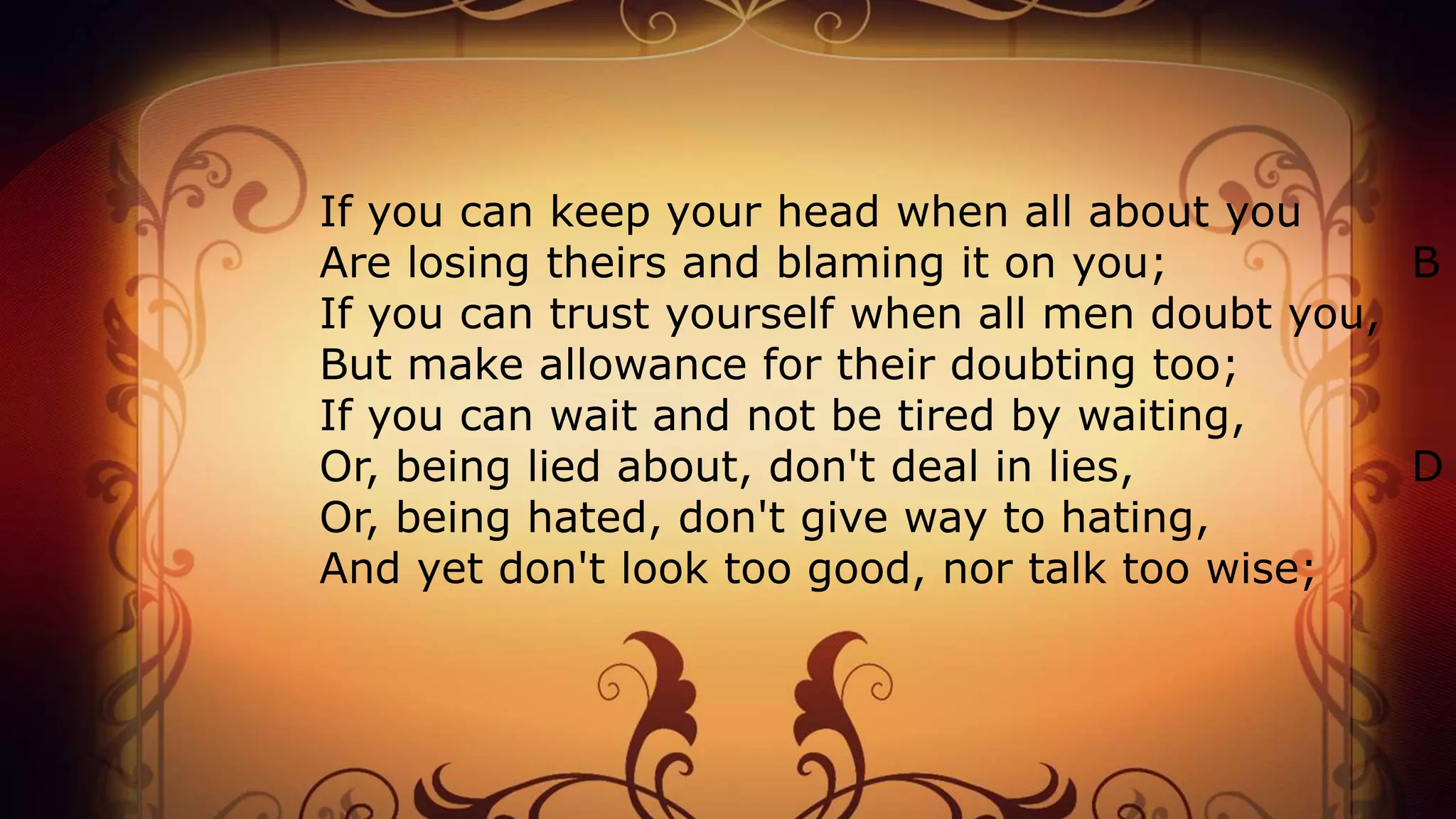 If you can keep your head when all about you
Are losing theirs and blaming it on you; B
If you can trust yourself when all men doubt you,
But make allowance for their doubting too;
If you can wait and not be tired by waiting,
Or, being lied about, don't deal in lies, D
Or, being hated, don't give way to hating,
And yet don't look too good, nor talk too wise;
 