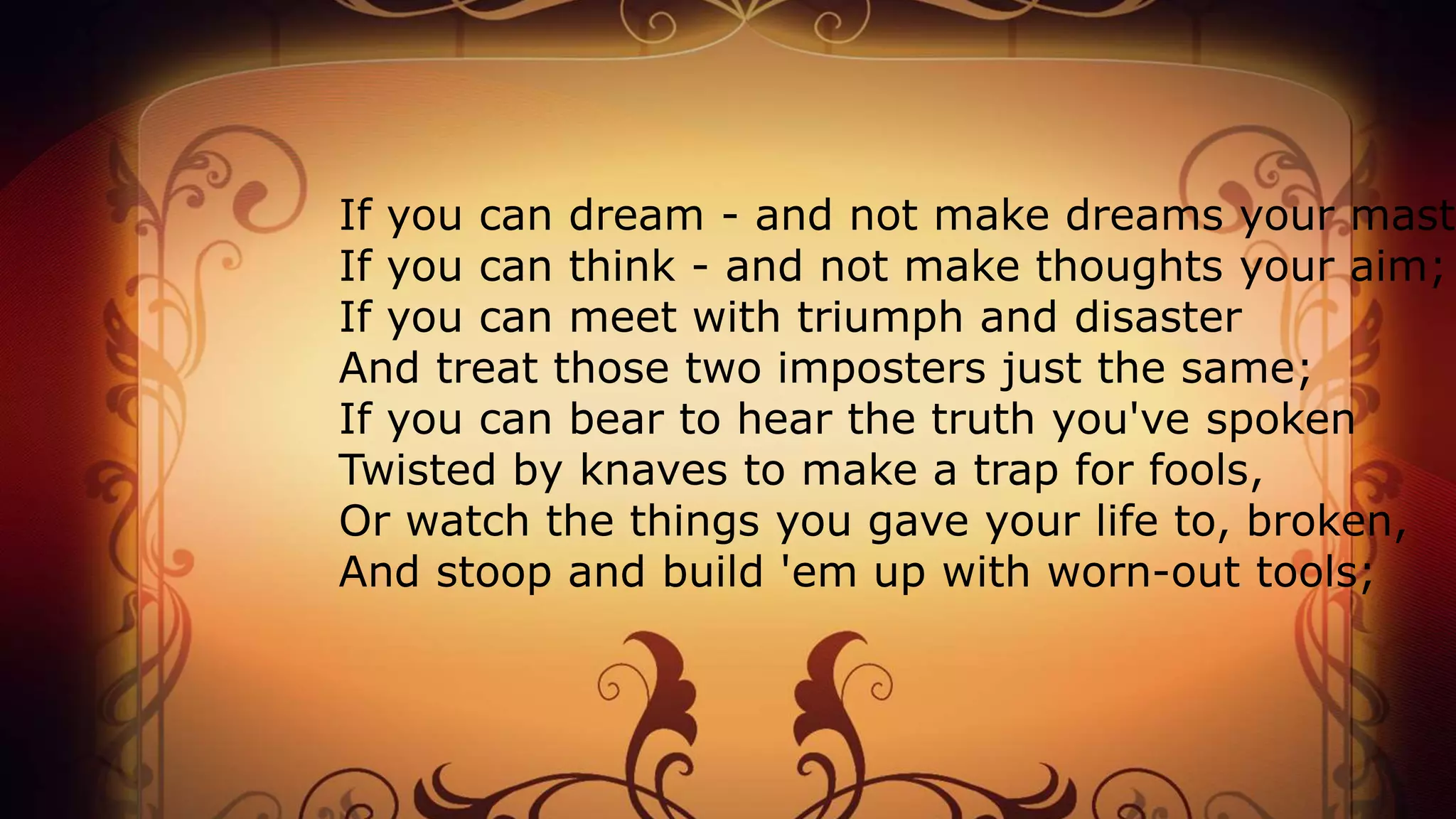 If you can dream - and not make dreams your maste
If you can think - and not make thoughts your aim;
If you can meet with triumph and disaster
And treat those two imposters just the same;
If you can bear to hear the truth you've spoken
Twisted by knaves to make a trap for fools,
Or watch the things you gave your life to, broken,
And stoop and build 'em up with worn-out tools;
 