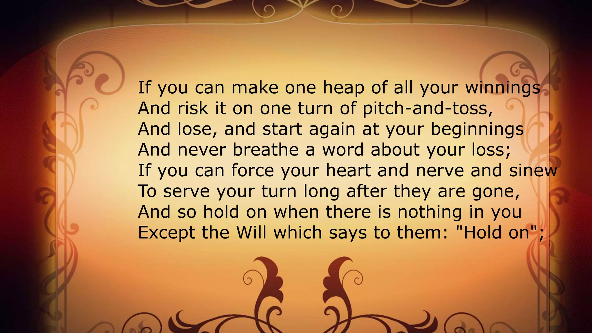 If you can make one heap of all your winnings
And risk it on one turn of pitch-and-toss,
And lose, and start again at your beginnings
And never breathe a word about your loss;
If you can force your heart and nerve and sinew
To serve your turn long after they are gone,
And so hold on when there is nothing in you
Except the Will which says to them: "Hold on";
 