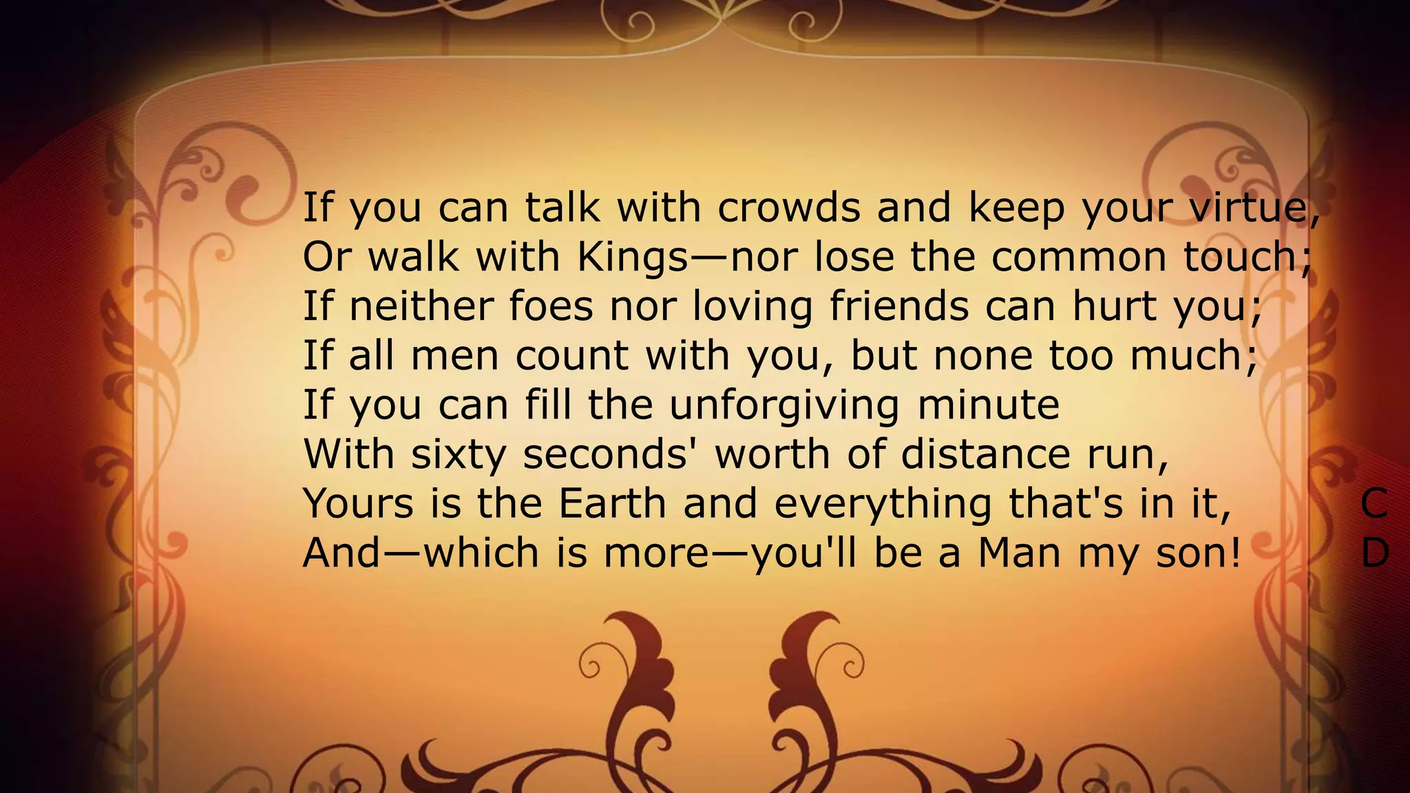 If you can talk with crowds and keep your virtue,
Or walk with Kings—nor lose the common touch;
If neither foes nor loving friends can hurt you;
If all men count with you, but none too much;
If you can fill the unforgiving minute
With sixty seconds' worth of distance run,
Yours is the Earth and everything that's in it, C
And—which is more—you'll be a Man my son! D
 
