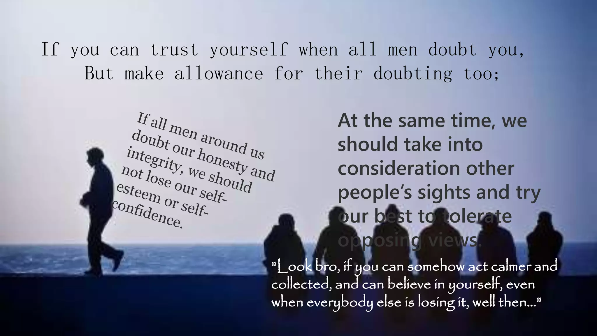 If you can trust yourself when all men doubt you,
But make allowance for their doubting too;
At the same time, we
should take into
consideration other
people’s sights and try
our best to tolerate
opposing views.
"Look bro, if you can somehow act calmer and
collected, and can believe in yourself, even
when everybody else is losing it, well then…"
 