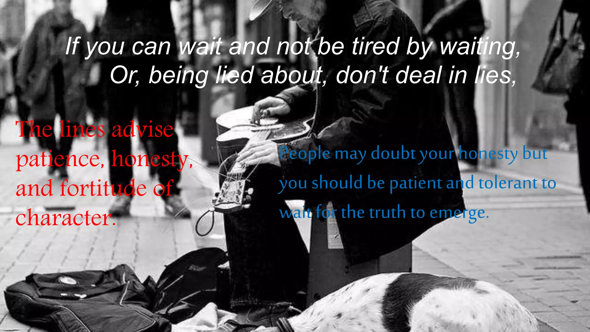 If you can wait and not be tired by waiting,
Or, being lied about, don't deal in lies,
The lines advise
patience, honesty,
and fortitude of
character.
Peoplemay doubtyour honestybut
you shouldbe patient and tolerant to
wait for the truth to emerge.
 