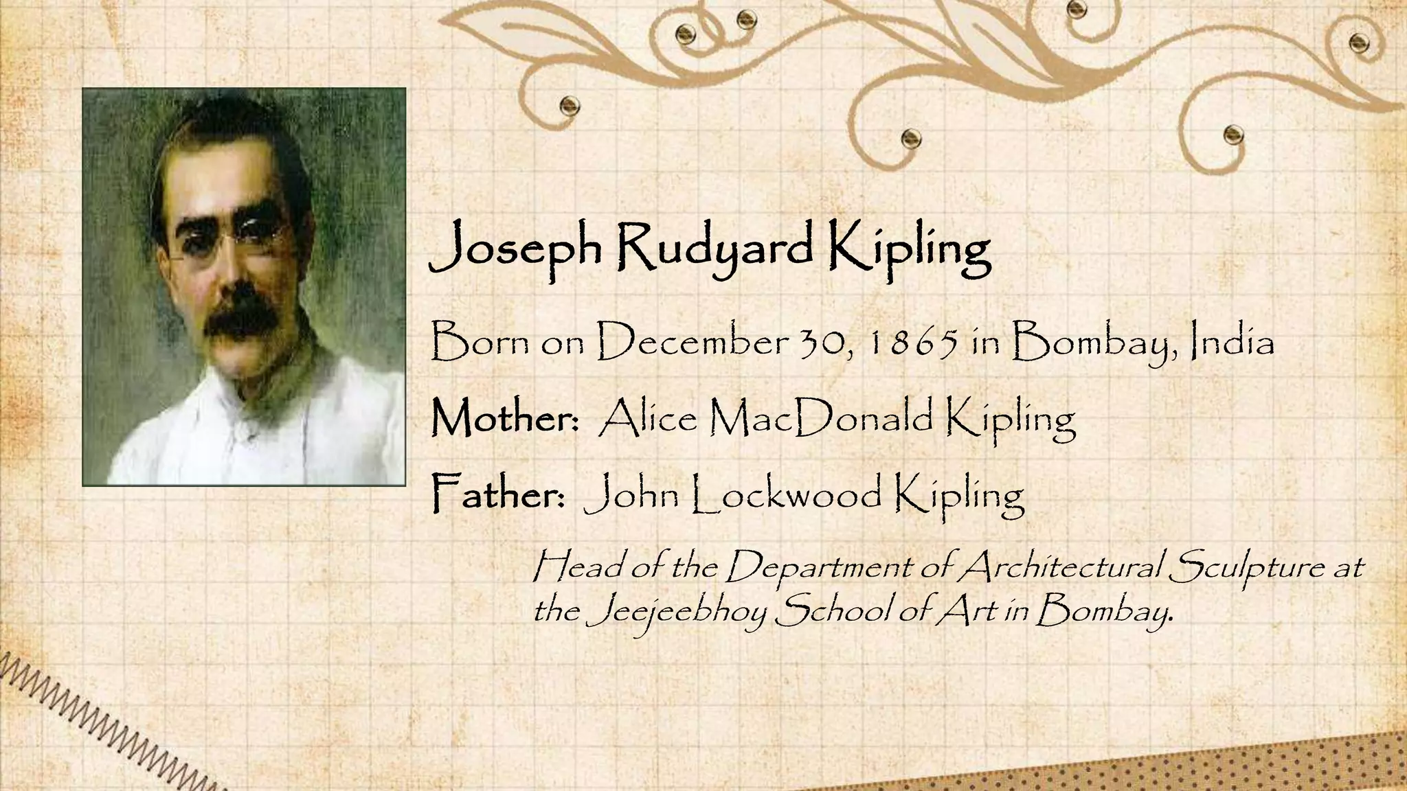 Born on December 30, 1865 in Bombay, India
Mother: Alice MacDonald Kipling
Father: John Lockwood Kipling
Joseph Rudyard Kipling
Head of the Department of Architectural Sculpture at
the Jeejeebhoy School of Art in Bombay.
 