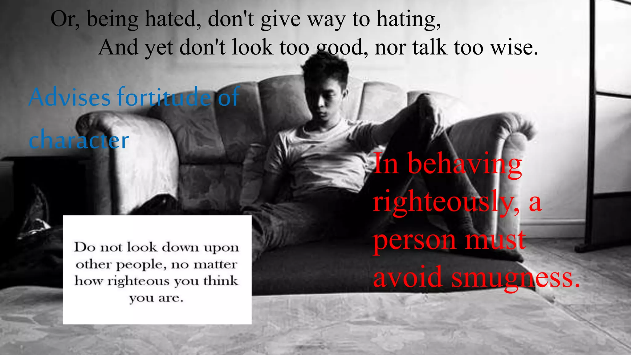 Or, being hated, don't give way to hating,
And yet don't look too good, nor talk too wise.
Advises fortitude of
character
In behaving
righteously, a
person must
avoid smugness.
 