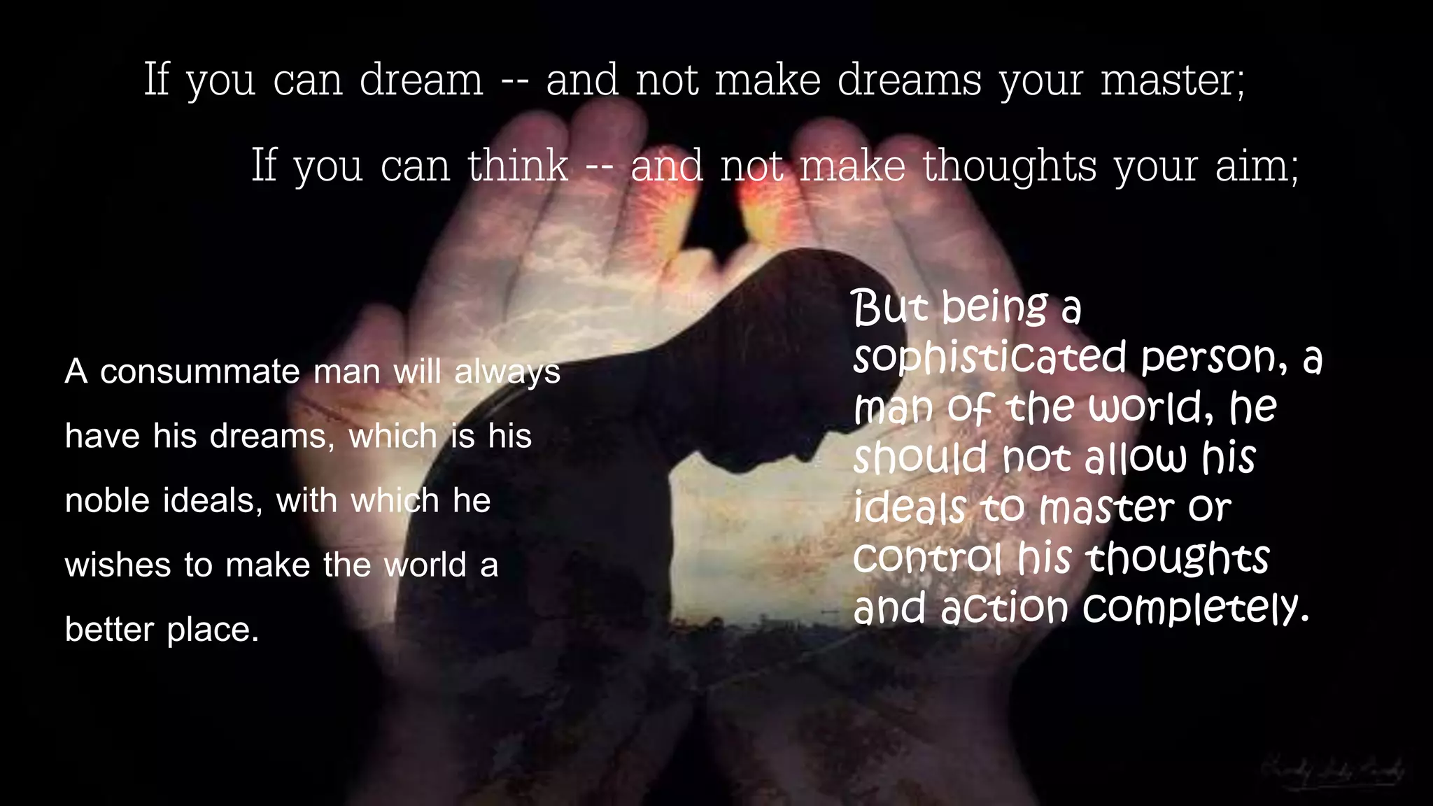 If you can dream -- and not make dreams your master;
If you can think -- and not make thoughts your aim;
A consummate man will always
have his dreams, which is his
noble ideals, with which he
wishes to make the world a
better place.
But being a
sophisticated person, a
man of the world, he
should not allow his
ideals to master or
control his thoughts
and action completely.
 