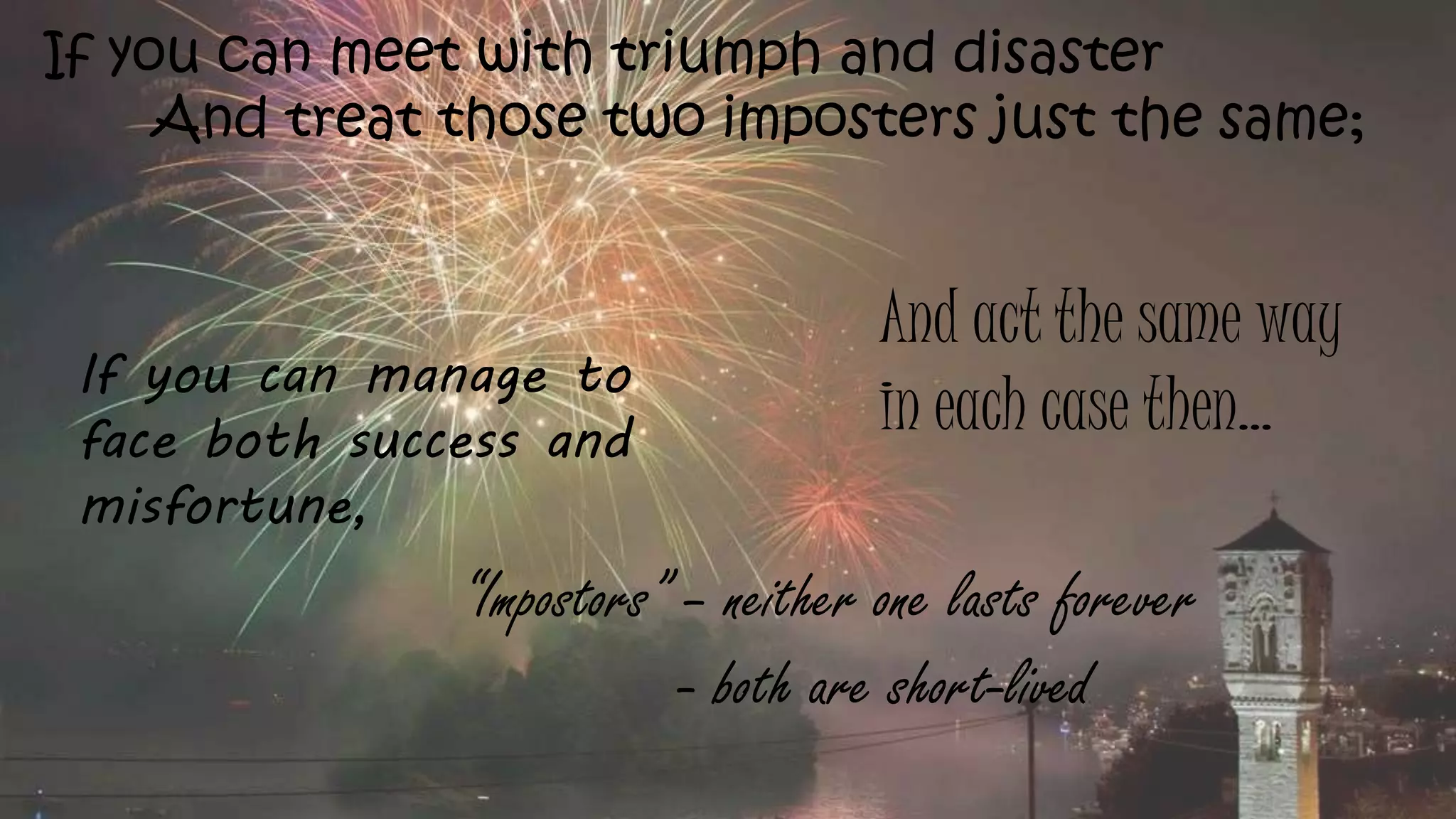 If you can meet with triumph and disaster
And treat those two imposters just the same;
If you can manage to
face both success and
misfortune,
And act the same way
in each case then…
“Impostors” – neither one lasts forever
- both are short-lived
 