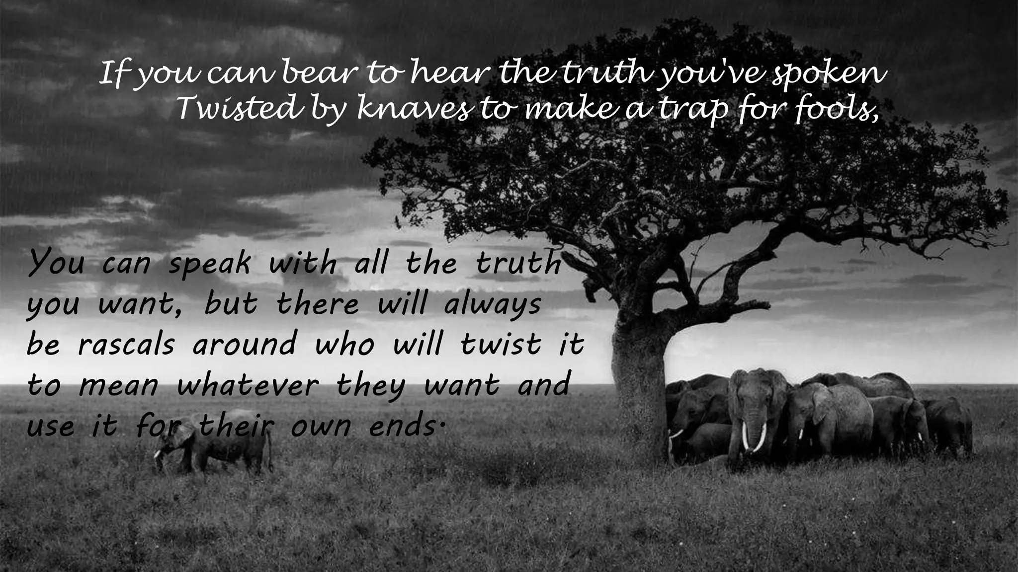 If you can bear to hear the truth you've spoken
Twisted by knaves to make a trap for fools,
You can speak with all the truth
you want, but there will always
be rascals around who will twist it
to mean whatever they want and
use it for their own ends.
 