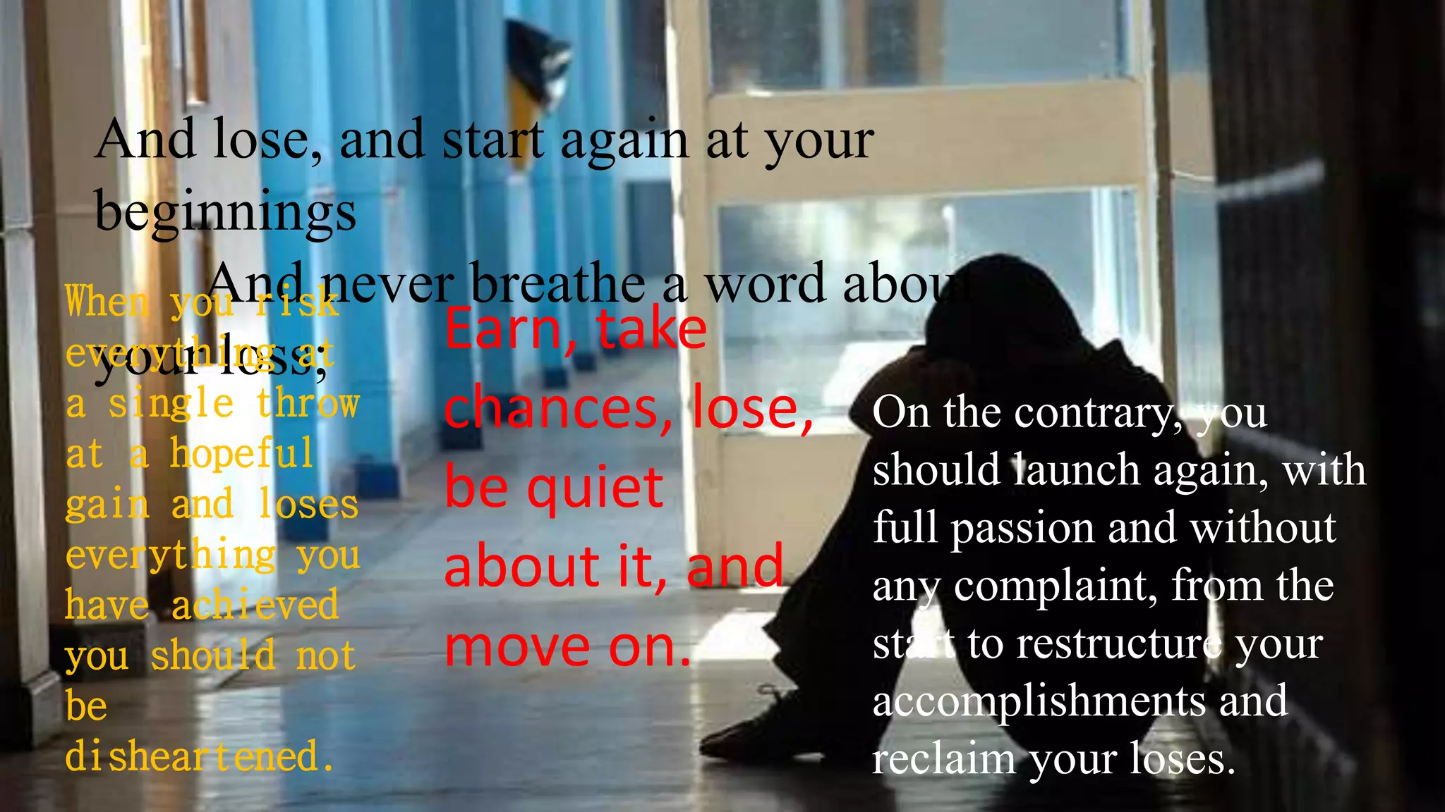 And lose, and start again at your
beginnings
And never breathe a word about
your loss;
When you risk
everything at
a single throw
at a hopeful
gain and loses
everything you
have achieved
you should not
be
disheartened.
Earn, take
chances, lose,
be quiet
about it, and
move on.
On the contrary, you
should launch again, with
full passion and without
any complaint, from the
start to restructure your
accomplishments and
reclaim your loses.
 