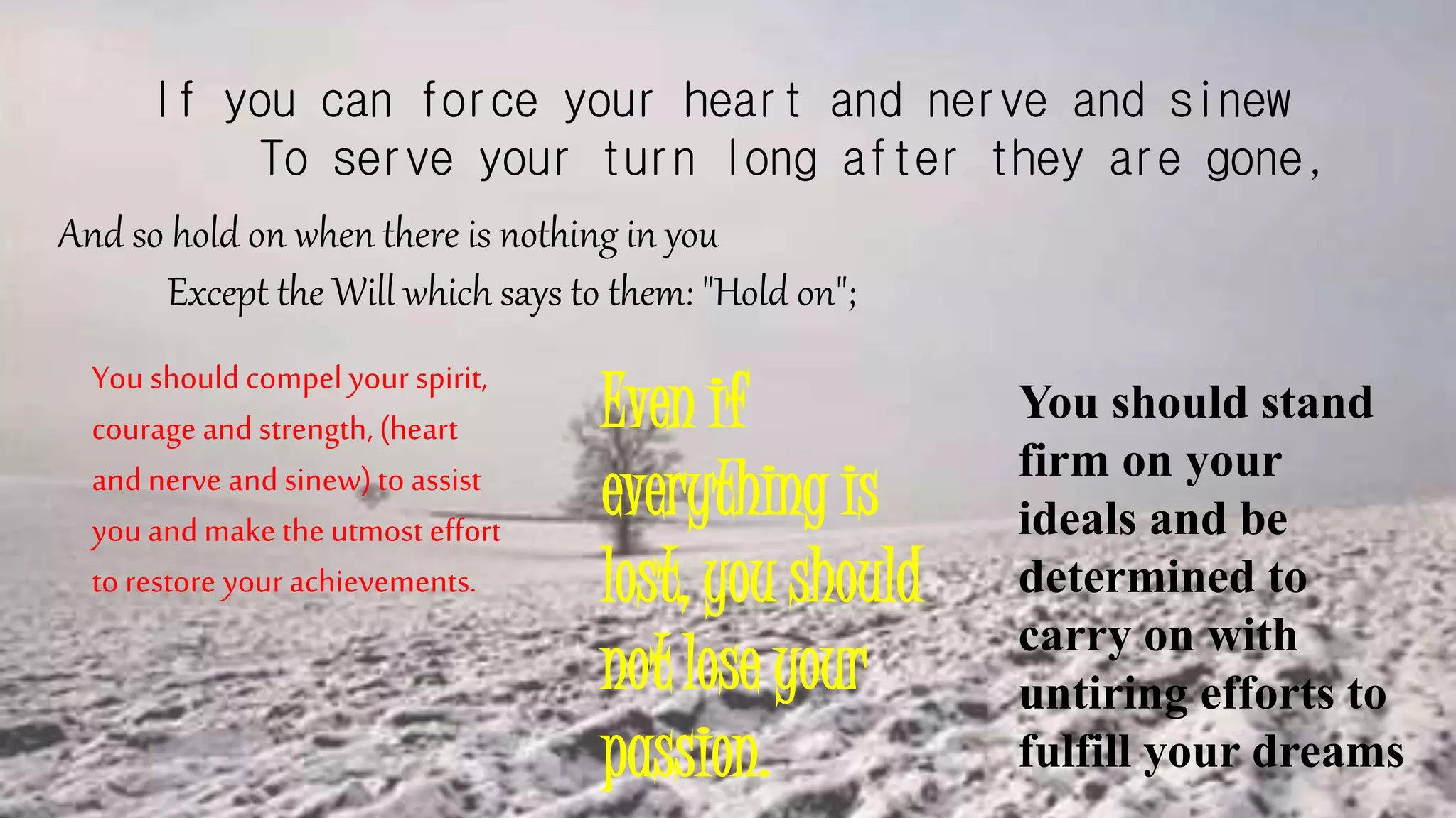 If you can force your heart and nerve and sinew
To serve your turn long after they are gone,
And so hold on when there is nothing in you
Except the Will which says to them: "Hold on";
You should compel your spirit,
courage and strength, (heart
and nerve and sinew) to assist
you and make the utmost effort
to restore your achievements.
Even if
everything is
lost, you should
not lose your
passion.
You should stand
firm on your
ideals and be
determined to
carry on with
untiring efforts to
fulfill your dreams
 