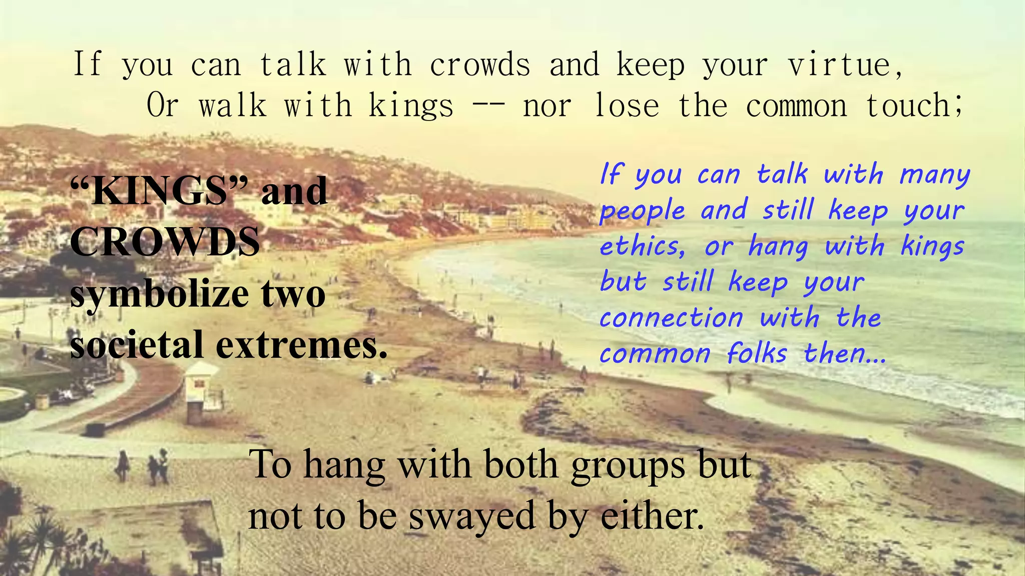 If you can talk with crowds and keep your virtue,
Or walk with kings -- nor lose the common touch;
If you can talk with many
people and still keep your
ethics, or hang with kings
but still keep your
connection with the
common folks then…
“KINGS” and
CROWDS
symbolize two
societal extremes.
To hang with both groups but
not to be swayed by either.
 