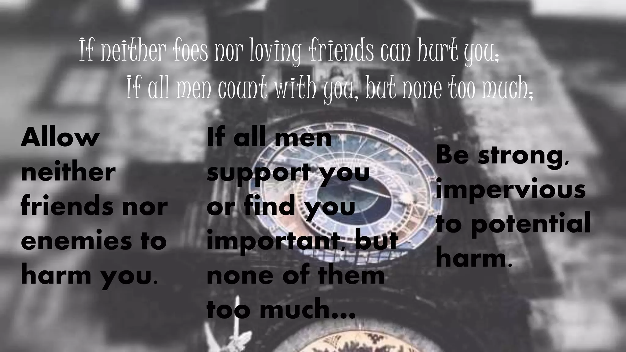 If neither foes nor loving friends can hurt you;
If all men count with you, but none too much;
If all men
support you
or find you
important, but
none of them
too much…
Be strong,
impervious
to potential
harm.
Allow
neither
friends nor
enemies to
harm you.
 