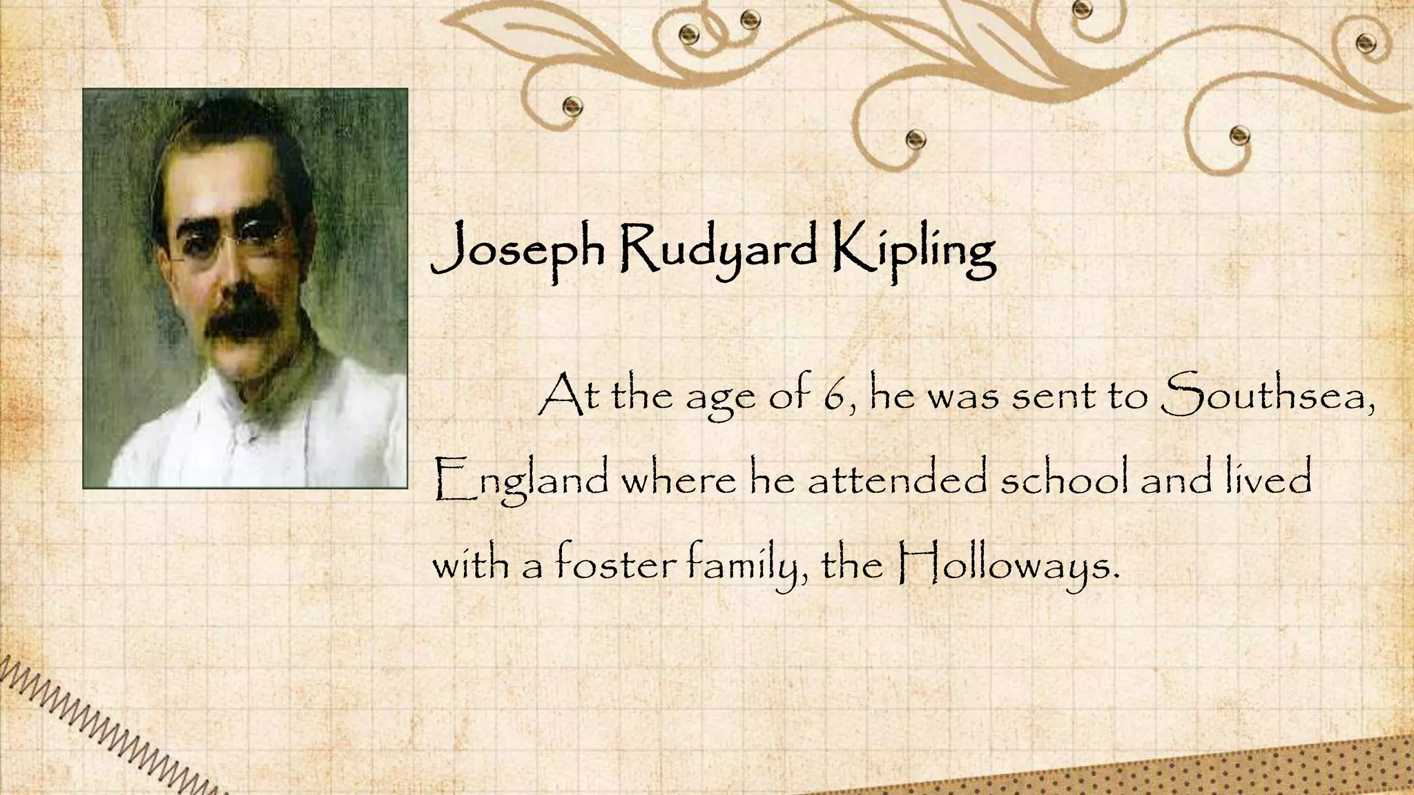 At the age of 6, he was sent to Southsea,
England where he attended school and lived
with a foster family, the Holloways.
Joseph Rudyard Kipling
 