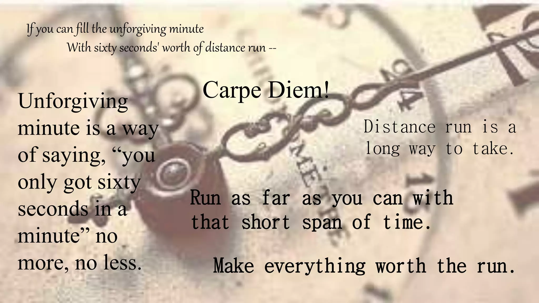 If you can fill the unforgiving minute
With sixty seconds' worth of distance run --
Unforgiving
minute is a way
of saying, “you
only got sixty
seconds in a
minute” no
more, no less.
Carpe Diem!
Distance run is a
long way to take.
Run as far as you can with
that short span of time.
Make everything worth the run.
 