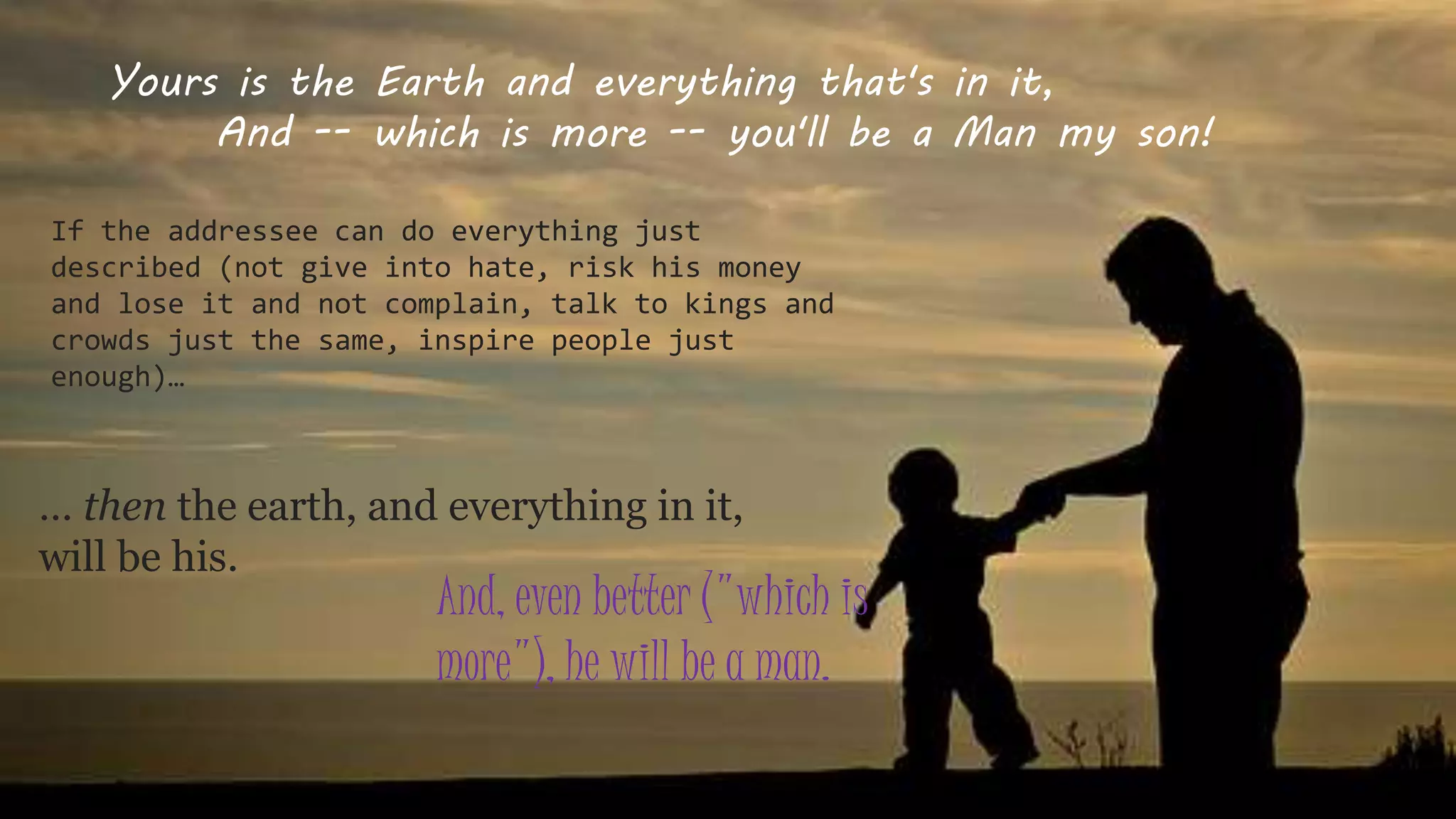 Yours is the Earth and everything that's in it,
And -- which is more -- you'll be a Man my son!
If the addressee can do everything just
described (not give into hate, risk his money
and lose it and not complain, talk to kings and
crowds just the same, inspire people just
enough)…
… then the earth, and everything in it,
will be his.
And, even better ("which is
more"), he will be a man.
 