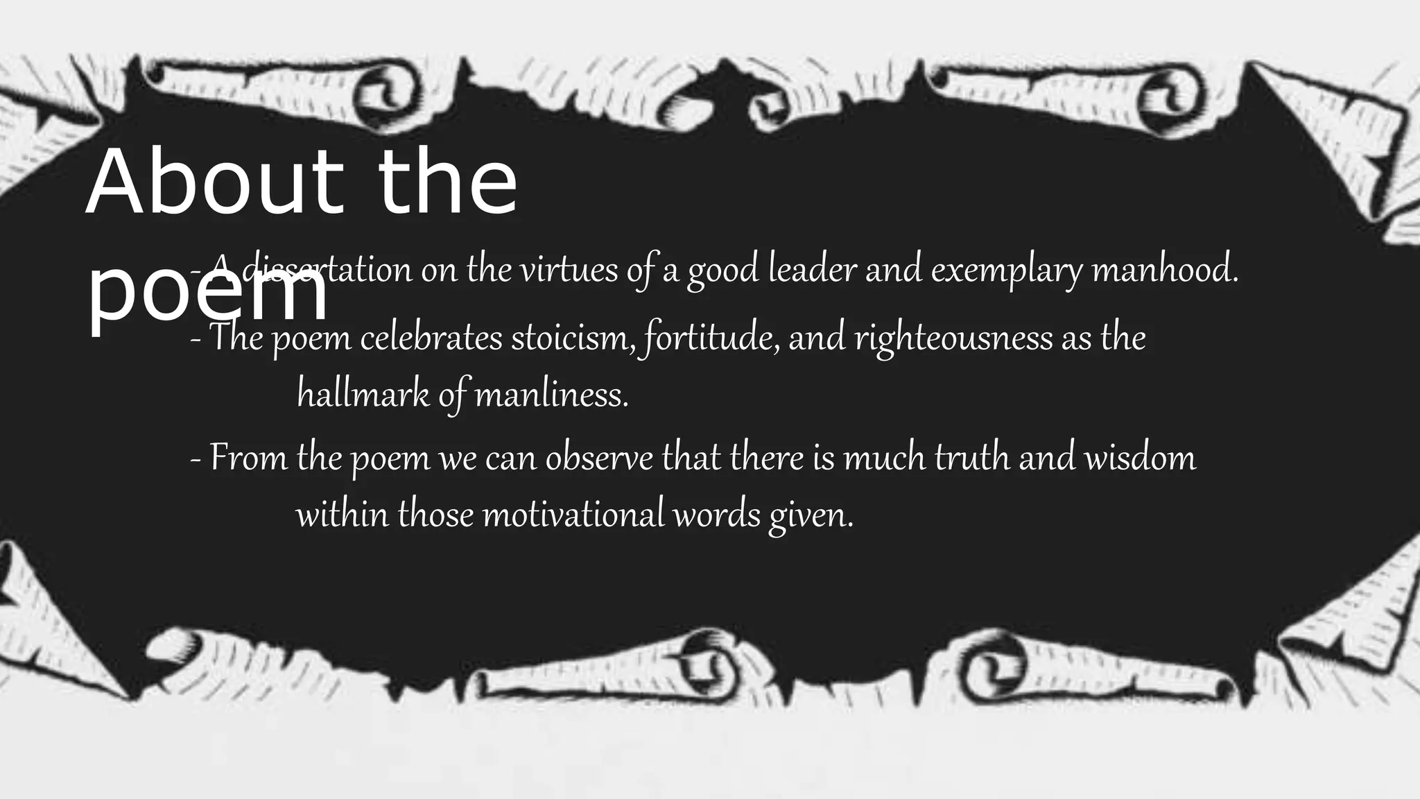 About the
poem- A dissertation on the virtues of a good leader and exemplary manhood.
- The poem celebrates stoicism, fortitude, and righteousness as the
hallmark of manliness.
- From the poem we can observe that there is much truth and wisdom
within those motivational words given.
 