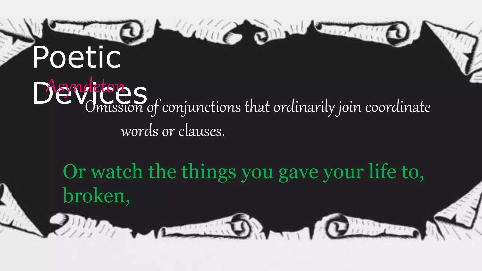 Poetic
DevicesAsyndeton
Omission of conjunctions that ordinarily join coordinate
words or clauses.
Or watch the things you gave your life to,
broken,
 