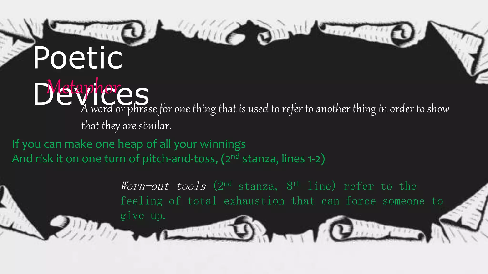Poetic
DevicesMetaphor
A word or phrase for one thing that is used to refer to another thing in order to show
that they are similar.
If you can make one heap of all your winnings
And risk it on one turn of pitch-and-toss, (2nd stanza, lines 1-2)
Worn-out tools (2nd stanza, 8th line) refer to the
feeling of total exhaustion that can force someone to
give up.
 