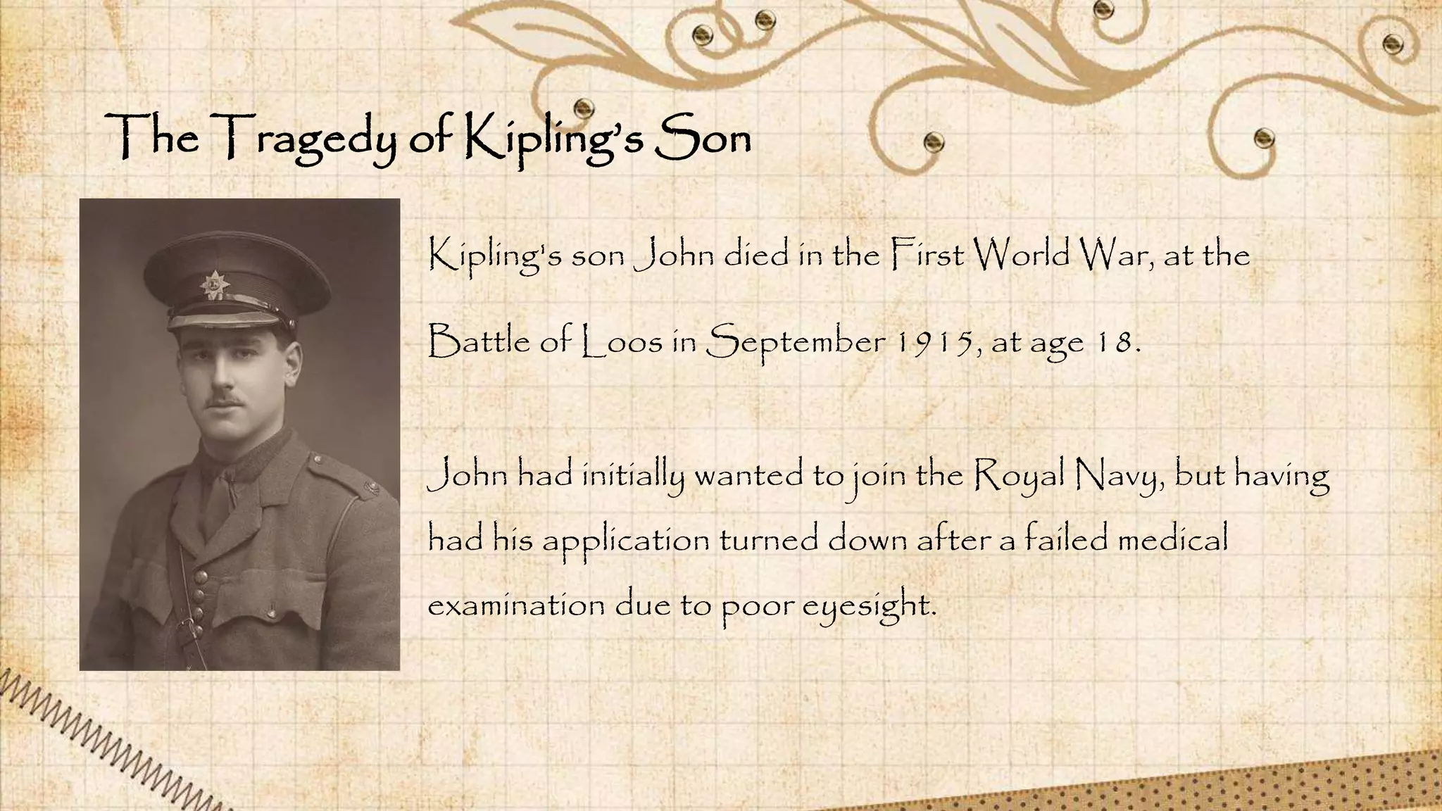 The Tragedy of Kipling’s Son
Kipling's son John died in the First World War, at the
Battle of Loos in September 1915, at age 18.
John had initially wanted to join the Royal Navy, but having
had his application turned down after a failed medical
examination due to poor eyesight.
 