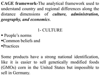 CAGE framework-The analytical framework used to
understand country and regional differences along the
distance dimensions of culture, administration,
geography, and economics.
1- CULTURE
 People’s norms
Common beliefs and
Practices
Some products have a strong national identification,
like it is easier to sell genetically modified foods
(GMOs) corn in the United States but impossible to
sell in Germany.
 